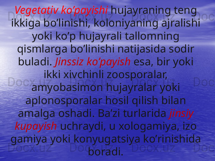 Vegetativ k o’ payishi  h ujayraning teng 
ikkiga b o’ linishi, koloniyaning ajralishi 
yoki k o’ p  h ujayrali tallomning 
q ismlarga b o’ linishi natijasida sodir 
buladi.  Jinssiz k o’ payish   esa, bir yoki 
ikki xivchinli zoosporalar, 
amyobasimon  h ujayralar yoki 
aplonosporalar  h osil  q ilish bilan 
amalga oshadi. Ba’zi turlarida  jinsiy 
kupayish   uchraydi, u xologamiya, izo 
gamiya yoki konyugatsiya k o’ rinishida 
boradi.