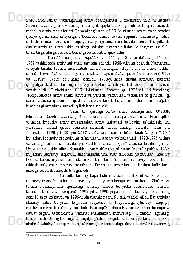 SSR   Ichki   Ishlar   Vazirligining   arxiv   boshqarmasi   O‘zbekiston   SSR   Ministrlar
Soveti huzuridagi arxiv boshqarmasi qilib qayta tashkil qilindi. SHu qaror asosida
mahalliy arxiv tashkilotlari Qoraqalpog‘iston ASSR Ministrlar soveti va viloyatlar
ijroiya   qo‘mitalari   ixtiyoriga   o‘tkazilishi   ularni   davlat   apparati   tuzumidagi   rolini
orttirdi hamda arxiv ishi taraqqiyotida yangi bosqichni  boshlab berdi. Bu yillarda
davlat   arxivlari   arxiv   ishini   tartibga   solishni   nazorat   qilishni   kuchaytirdilar.   SHu
bilan birga ularga yordam berishga katta etibor qaratdilar. 
Bu ishlar natijasida respublikada 1964- yili1809 tashkilotda, 1965-yili
1759 tashkilotda arxiv hujjatlari tartibga solindi. 1968-yilning boshida Namangan
viloyati   tashkil   topishi   munosabati   bilan   Namangan   viloyati   davlat   arxivi   tashkil
qilindi. Keyinchalik Namangan viloyatida Tuychi shahar posyolkasi arxivi (1969)
va   CHust   (1962)   bo‘limlari   ochildi.   1970-yillarda   davlat   arxivlari   nazorat
qilayotgan   tashkilotlarning   idoraviy   arxivlari   va   ish   yuritish   xizmati   bir   muncha
yaxshilandi.   O‘zbekiston   SSR   Ministrlar   Sovetining   1973-yil   16-fevraldagi
“Respublikada   arxiv   ishini   ahvoli   va   yanada   yaxshilash   tadbirlari   to‘g‘risida”   gi
qarori   asosida   ijrokomlar   qoshida   shaxsiy   tarkib   hujjatlarini   idoralararo   xo‘jalik
hisobidagi arxivlarni tashkil qilish keng avj oldi. 
Yana   bir   qarorga   ko‘ra   arxiv   boshqarmasi   O‘zSSR
Ministrlar   Soveti   huzuridagi   Bosh   arxiv   boshqarmasiga   aylantirildi.   Mustaqillik
yillarida   hududiy   arxiv   muassasalari   arxiv   hujjatlari   saqlovini   ta’minlash,   ish
yuritishni   tashkil   qilish   borasida   samarali   ishlar   amalga   oshirildi.   Ular   o‘z
faoliyatini   1990-yil   28-iyunda“O‘zbosharxiv”   qarori   bilan   tasdiqlangan   “DAF
hujjatlari idoraviy saqlovining ta’minlashi, asosiy yo‘nalishlari  (1990-1995 yillar)
va   amalga   oshirilishi   tashkiliy-metodik   tadbirlari   rejasi”   asosida   tashkil   qilindi.
Unda arxiv tashkilotlari Respublika  vazirliklari va idoralari  bilan birgalikda DAF
hujjatlari   idoraviy   saqlovini   takomillashtirish,   ular   tarkibini   yaxshilash,   moddiy
texnika bazasini yaxshilash, ularni kadrlar bilan ta’minlash, idoraviy arxivlar bilan
ishlash   bo‘yicha   me’yoriy-metodik   qo‘llanmalar   tayyorlash   va   boshqa   tadbirlarni
amalga oshirish nazarda tutilgan edi 1
. 
Bu   tadbirlarning   bajarilishi   muassasa,   tashkilot   va   korxonalar
idoraviy   arxiv   hujjatlari   saqlovini   yanada   yaxshilashga   imkon   berdi.   Shahar   va
tuman   hokimiyatlari   qoshidagi   shaxsiy   tarkib   bo‘yicha   idoralararo   arxivlar
tarmog‘i birmuncha kengaydi. 1995-yilda 1990-yilga nisbatan bunday arxivlarning
soni 13 taga ko‘paydi va 1995-yilda ularning soni 91 tani tashkil qildi. Bu arxivlar
shaxsiy   tarkib   bo‘yicha   hujjatlari   saqlovini   va   fuqorolarga   ijtimoiy–   huquqiy
ma’lumotnoma   berishni   yaxshiladi.   Mustaqillik   sharoitida   arxiv   ishini   boshqaruv
davlat   organi   O‘zbekiston   Vazirlar   Mahkamasi   huzuridagi   “O‘zarxiv”   agentligi
hisoblanadi. Uning tizimiga Qoraqalpog‘iston Respublikasi, viloyatlar va Toshkent
shahri   hududiy   boshqarmalari,   ularning   qaramog‘idagi   davlat   arxivlari   (ularning
1
 Alimov.I Butayev.A – Arxivshunoslik. And. 1997. 54-b
10 