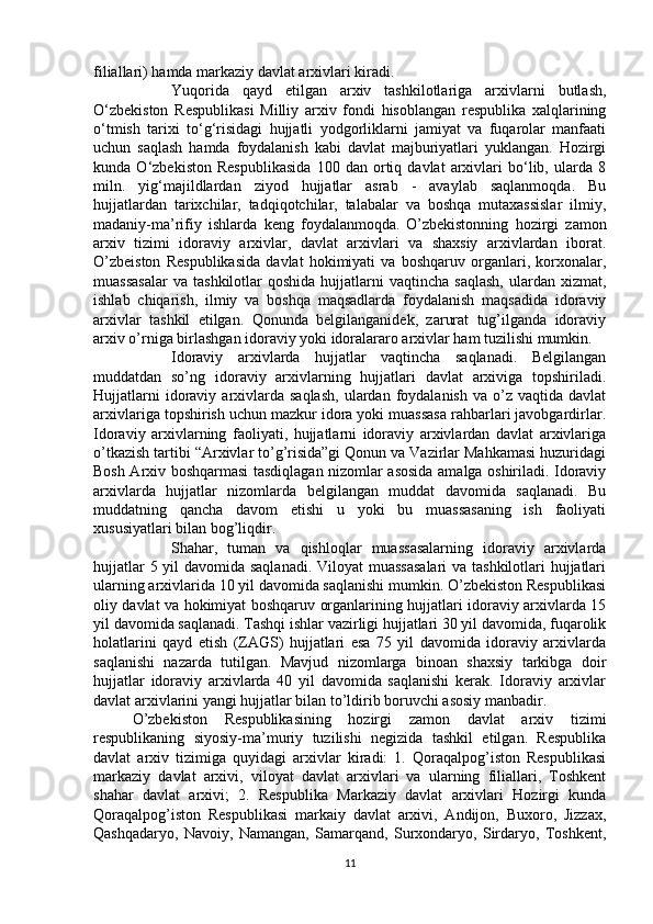 filiallari) hamda markaziy davlat arxivlari kiradi.
Yuqorida   qayd   etilgan   arxiv   tashkilotlariga   arxivlarni   butlash,
O‘zbekiston   Respublikasi   Milliy   arxiv   fondi   hisoblangan   respublika   xalqlarining
o‘tmish   tarixi   to‘g‘risidagi   hujjatli   yodgorliklarni   jamiyat   va   fuqarolar   manfaati
uchun   saqlash   hamda   foydalanish   kabi   davlat   majburiyatlari   yuklangan.   Hozirgi
kunda   O‘zbekiston   Respublikasida   100   dan   ortiq   davlat   arxivlari   bo‘lib,   ularda   8
miln.   yig‘majildlardan   ziyod   hujjatlar   asrab   -   avaylab   saqlanmoqda.   Bu
hujjatlardan   tarixchilar,   tadqiqotchilar,   talabalar   va   boshqa   mutaxassislar   ilmiy,
madaniy-ma’rifiy   ishlarda   keng   foydalanmoqda.   O’zbekistonning   hozirgi   zamon
arxiv   tizimi   idoraviy   arxivlar,   davlat   arxivlari   va   shaxsiy   arxivlardan   iborat.
O’zbeiston   Respublikasida   davlat   hokimiyati   va   boshqaruv   organlari,   korxonalar,
muassasalar  va   tashkilotlar   qoshida  hujjatlarni   vaqtincha  saqlash,  ulardan  xizmat,
ishlab   chiqarish,   ilmiy   va   boshqa   maqsadlarda   foydalanish   maqsadida   idoraviy
arxivlar   tashkil   etilgan.   Qonunda   belgilanganidek,   zarurat   tug’ilganda   idoraviy
arxiv o’rniga birlashgan idoraviy yoki idoralararo arxivlar ham tuzilishi mumkin. 
Idoraviy   arxivlarda   hujjatlar   vaqtincha   saqlanadi.   Belgilangan
muddatdan   so’ng   idoraviy   arxivlarning   hujjatlari   davlat   arxiviga   topshiriladi.
Hujjatlarni  idoraviy  arxivlarda  saqlash,   ulardan   foydalanish   va  o’z  vaqtida  davlat
arxivlariga topshirish uchun mazkur idora yoki muassasa rahbarlari javobgardirlar.
Idoraviy   arxivlarning   faoliyati,   hujjatlarni   idoraviy   arxivlardan   davlat   arxivlariga
o’tkazish tartibi “Arxivlar to’g’risida”gi Qonun va Vazirlar Mahkamasi huzuridagi
Bosh Arxiv boshqarmasi tasdiqlagan nizomlar asosida amalga oshiriladi. Idoraviy
arxivlarda   hujjatlar   nizomlarda   belgilangan   muddat   davomida   saqlanadi.   Bu
muddatning   qancha   davom   etishi   u   yoki   bu   muassasaning   ish   faoliyati
xususiyatlari bilan bog’liqdir. 
Shahar,   tuman   va   qishloqlar   muassasalarning   idoraviy   arxivlarda
hujjatlar  5 yil  davomida saqlanadi.  Viloyat  muassasalari  va tashkilotlari hujjatlari
ularning arxivlarida 10 yil davomida saqlanishi mumkin. O’zbekiston Respublikasi
oliy davlat va hokimiyat boshqaruv organlarining hujjatlari idoraviy arxivlarda 15
yil davomida saqlanadi. Tashqi ishlar vazirligi hujjatlari 30 yil davomida, fuqarolik
holatlarini   qayd   etish   (ZAGS)   hujjatlari   esa   75   yil   davomida   idoraviy   arxivlarda
saqlanishi   nazarda   tutilgan.   Mavjud   nizomlarga   binoan   shaxsiy   tarkibga   doir
hujjatlar   idoraviy   arxivlarda   40   yil   davomida   saqlanishi   kerak.   Idoraviy   arxivlar
davlat arxivlarini yangi hujjatlar bilan to’ldirib boruvchi asosiy manbadir.
O’zbekiston   Respublikasining   hozirgi   zamon   davlat   arxiv   tizimi
respublikaning   siyosiy-ma’muriy   tuzilishi   negizida   tashkil   etilgan.   Respublika
davlat   arxiv   tizimiga   quyidagi   arxivlar   kiradi:   1.   Qoraqalpog’iston   Respublikasi
markaziy   davlat   arxivi,   viloyat   davlat   arxivlari   va   ularning   filiallari,   Toshkent
shahar   davlat   arxivi;   2.   Respublika   Markaziy   davlat   arxivlari   Hozirgi   kunda
Qoraqalpog’iston   Respublikasi   markaiy   davlat   arxivi,   Andijon,   Buxoro,   Jizzax,
Qashqadaryo,   Navoiy,   Namangan,   Samarqand,   Surxondaryo,   Sirdaryo,   Toshkent,
11 