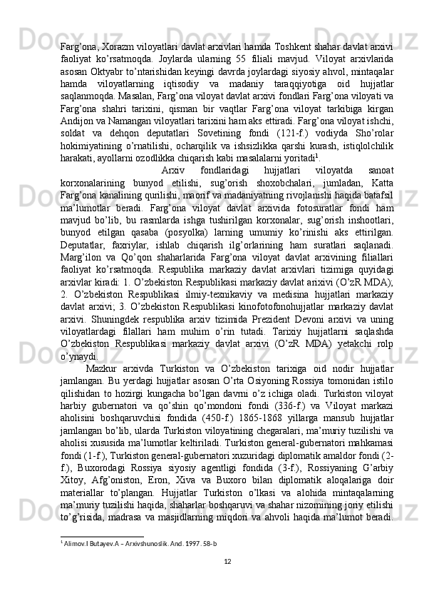 Farg’ona, Xorazm viloyatlari davlat arxivlari hamda Toshkent shahar davlat arxivi
faoliyat   ko’rsatmoqda.   Joylarda   ularning   55   filiali   mavjud.   Viloyat   arxivlarida
asosan Oktyabr to’ntarishidan keyingi davrda joylardagi siyosiy ahvol, mintaqalar
hamda   viloyatlarning   iqtisodiy   va   madaniy   taraqqiyotiga   oid   hujjatlar
saqlanmoqda. Masalan, Farg’ona viloyat davlat arxivi fondlari Farg’ona viloyati va
Farg’ona   shahri   tarixini,   qisman   bir   vaqtlar   Farg’ona   viloyat   tarkibiga   kirgan
Andijon va Namangan viloyatlari tarixini ham aks ettiradi. Farg’ona viloyat ishchi,
soldat   va   dehqon   deputatlari   Sovetining   fondi   (121-f.)   vodiyda   Sho’rolar
hokimiyatining   o’rnatilishi,   ocharqilik   va   ishsizlikka   qarshi   kurash,   istiqlolchilik
harakati, ayollarni ozodlikka chiqarish kabi masalalarni yoritadi 1
. 
Arxiv   fondlaridagi   hujjatlari   viloyatda   sanoat
korxonalarining   bunyod   etilishi,   sug’orish   shoxobchalari,   jumladan,   Katta
Farg’ona kanalining qurilishi, maorif va madaniyatning rivojlanishi haqida batafsil
ma’lumotlar   beradi.   Farg’ona   viloyat   davlat   arxivida   fotosuratlar   fondi   ham
mavjud   bo’lib,   bu   rasmlarda   ishga   tushirilgan   korxonalar,   sug’orish   inshootlari,
bunyod   etilgan   qasaba   (posyolka)   larning   umumiy   ko’rinishi   aks   ettirilgan.
Deputatlar,   faxriylar,   ishlab   chiqarish   ilg’orlarining   ham   suratlari   saqlanadi.
Marg’ilon   va   Qo’qon   shaharlarida   Farg’ona   viloyat   davlat   arxivining   filiallari
faoliyat   ko’rsatmoqda.   Respublika   markaziy   davlat   arxivlari   tizimiga   quyidagi
arxivlar kiradi: 1. O’zbekiston Respublikasi markaziy davlat arixivi (O’zR MDA);
2.   O’zbekiston   Respublikasi   ilmiy-texnikaviy   va   medisina   hujjatlari   markaziy
davlat   arxivi;   3.   O’zbekiston   Respublikasi   kinofotofonohujjatlar   markaziy   davlat
arxivi.   Shuningdek   respublika   arxiv   tizimida   Prezident   Devoni   arxivi   va   uning
viloyatlardagi   filallari   ham   muhim   o’rin   tutadi.   Tarixiy   hujjatlarni   saqlashda
O’zbekiston   Respublikasi   markaziy   davlat   arxivi   (O’zR   MDA)   yetakchi   rolp
o’ynaydi. 
Mazkur   arxivda   Turkiston   va   O’zbekiston   tarixiga   oid   nodir   hujjatlar
jamlangan. Bu yerdagi  hujjatlar asosan  O’rta Osiyoning Rossiya  tomonidan istilo
qilishidan   to   hozirgi   kungacha   bo’lgan   davrni   o’z   ichiga   oladi.   Turkiston   viloyat
harbiy   gubernatori   va   qo’shin   qo’mondoni   fondi   (336-f.)   va   Viloyat   markazi
aholisini   boshqaruvchisi   fondida   (450-f.)   1865-1868   yillarga   mansub   hujjatlar
jamlangan bo’lib, ularda Turkiston viloyatining chegaralari, ma’muriy tuzilishi va
aholisi xususida ma’lumotlar keltiriladi. Turkiston general-gubernatori mahkamasi
fondi (1-f.), Turkiston general-gubernatori xuzuridagi diplomatik amaldor fondi (2-
f.),   Buxorodagi   Rossiya   siyosiy   agentligi   fondida   (3-f.),   Rossiyaning   G’arbiy
Xitoy,   Afg’oniston,   Eron,   Xiva   va   Buxoro   bilan   diplomatik   aloqalariga   doir
materiallar   to’plangan.   Hujjatlar   Turkiston   o’lkasi   va   alohida   mintaqalarning
ma’muriy tuzilishi haqida, shaharlar boshqaruvi va shahar nizomining joriy etilishi
to’g’risida,   madrasa   va   masjidlarning   miqdori   va   ahvoli   haqida   ma’lumot   beradi.
1
 Alimov.I Butayev.A – Arxivshunoslik. And. 1997. 58-b
12 