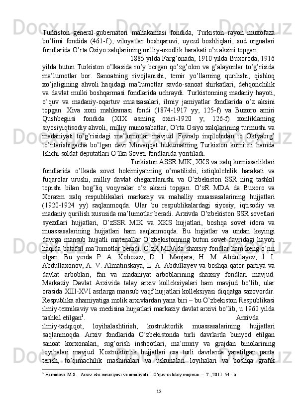 Turkiston   general-gubernatori   mahakamasi   fondida,   Turkiston   rayon   muxofaza
bo’limi   fondida   (461-f.),   viloyatlar   boshqaruvi,   uyezd   boshliqlari,   sud   orgnalari
fondlarida O’rta Osiyo xalqlarining milliy-ozodlik harakati o’z aksini topgan. 
1885 yilda Farg’onada, 1910 yilda Buxoroda, 1916
yilda butun Turkiston o’lkasida ro’y bergan qo’zg’olon va g’alayonlar  to’g’risida
ma’lumotlar   bor.   Sanoatning   rivojlanishi,   temir   yo’llarning   qurilishi,   qishloq
xo’jaligining   ahvoli   haqidagi   ma’lumotlar   savdo-sanoat   shirkatlari,   dehqonchilik
va   davlat   mulki   boshqarmasi   fondlarida   uchraydi.   Turkistonning   madaniy   hayoti,
o’quv   va   madaniy-oqartuv   muassasalari,   ilmiy   jamiyatlar   fondlarida   o’z   aksini
topgan.   Xiva   xoni   mahkamasi   fondi   (1874-1917   yy;   125-f)   va   Buxoro   amiri
Qushbegiisi   fondida   (XIX   asrning   oxiri-1920   y;   126-f)   xonliklarning
siyosiyiqtisodiy ahvoli, milliy munosabatlar, O’rta Osiyo xalqlarining turmushi va
madaniyati   to’g’risidagi   ma’lumotlar   mavjud.   Fevralp   inqilobidan   to   Oktyabrg’
to’ntarishigacha   bo’lgan   davr   Muvaqqat   hukumatning   Turkiston   komiteti   hamda
Ishchi soldat deputatlari O’lka Soveti fondlarida yoritiladi. 
Turkiston ASSR MIK, XKS va xalq komissarliklari
fondlarida   o’lkada   sovet   hokimiyatining   o’rnatilishi,   istiqlolchilik   harakati   va
fuqarolar   urushi,   milliy   davlat   chegaralanishi   va   O’zbekiston   SSR   ning   tashkil
topishi   bilan   bog’liq   voqyealar   o’z   aksini   topgan.   O’zR   MDA   da   Buxoro   va
Xorazm   xalq   respublikalari   markaziy   va   mahalliy   muassasalarining   hujjatlari
(1920-1924   yy)   saqlanmoqda.   Ular   bu   respublikalardagi   siyosiy,   iqtisodiy   va
madaniy qurilish xususida ma’lumotlar beradi. Arxivda O’zbekiston SSR sovetlari
syezdlari   hujjatlari,   O’zSSR   MIK   va   XKS   hujjatlari,   boshqa   sovet   idora   va
muassasalarining   hujjatlari   ham   saqlanmoqda.   Bu   hujjatlar   va   undan   keyingi
davrga   mansub   hujjatli   materiallar   O’zbekistonning   butun   sovet   davridagi   hayoti
haqida batafsil ma’lumotlar beradi. O’zR MDAda shaxsiy fondlar ham keng o’rin
olgan.   Bu   yerda   P.   A.   Kobozev,   D.   I.   Manjara,   H.   M.   Abdullayev,   J.   I.
Abdullaxonov, A. V. Almatinskaya, L. A. Abdullayev va boshqa qator partiya va
davlat   arboblari,   fan   va   madaniyat   arboblarining   shaxsiy   fondlari   mavjud.
Markaziy   Davlat   Arxivida   talay   arxiv   kolleksiyalari   ham   mavjud   bo’lib,   ular
orasida XIII-XVI asrlarga mansub vaqf hujjatlari kolleksiyasi diqqatga sazovordir.
Respublika ahamiyatiga molik arxivlardan yana biri – bu O’zbekiston Respublikasi
ilmiy-texnikaviy va medisina hujjatlari markaziy davlat arxivi bo’lib, u 1962 yilda
tashkil etilgan 1
.  Arxivda
ilmiy-tadqiqot,   loyihalashtirish,   kostruktorlik   muassasalarining   hujjatlari
saqlanmoqda.   Arxiv   fondlarida   O’zbekistonda   turli   davrlarda   bunyod   etilgan
sanoat   korxonalari,   sug’orish   inshootlari,   ma’muriy   va   grajdan   binolarining
loyihalari   mavjud.   Kostruktorlik   hujjatlari   esa   turli   davrlarda   yaratilgan   paxta
terish,   to’qimachilik   mashinalari   va   uskunalari   loyihalari   va   boshqa   grafik
1
  Hamidova M.S.     Arxiv ishi nazariyasi va amaliyoti.       O‘quv-uslubiy majmua. – T., 2011.  54 - b
13 