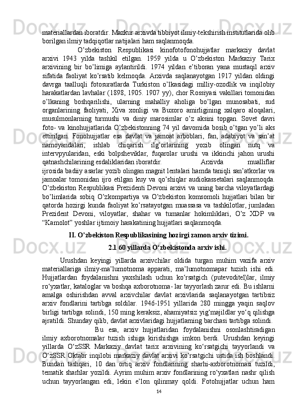 materiallardan iboratdir. Mazkur arxivda tibbiyot ilmiy-tekshirish institutlarida olib
borilgan ilmiy tadqiqotlar natijalari ham saqlanmoqda. 
O’zbekiston   Respublikasi   kinofotofonohujjatlar   markaziy   davlat
arxivi   1943   yilda   tashkil   etilgan.   1959   yilda   u   O’zbekiston   Markaziy   Tarix
arxivining   bir   bo’limiga   aylantirildi.   1974   yildan   e’tiboran   yana   mustaqil   arxiv
sifatida   faoliyat   ko’rsatib   kelmoqda.   Arxivda   saqlanayotgan   1917   yildan   oldingi
davrga   taalluqli   fotosuratlarda   Turkiston   o’lkasidagi   milliy-ozodlik   va   inqilobiy
harakatlardan lavhalar (1898, 1905. 1907 yy), chor  Rossiyasi  vakillari tomonidan
o’lkaning   boshqarilishi,   ularning   mahalliy   aholiga   bo’lgan   munosabati,   sud
organlarining   faoliyati,   Xiva   xonligi   va   Buxoro   amirligining   xalqaro   aloqalari,
musulmonlarning   turmushi   va   diniy   marosimlar   o’z   aksini   topgan.   Sovet   davri
foto-   va  kinohujjatlarida   O’zbekistonning   74  yil   davomida  bosib  o’tgan  yo’li  aks
ettirilgan.   Fonohujjatlar   esa   davlat   va   jamoat   arboblari,   fan,   adabiyot   va   san’at
namoyandalari,   ishlab   chiqarish   ilg’orlarining   yozib   olingan   nutq   va
intervpyularidan,   eski   bolpsheviklar,   fuqarolar   urushi   va   ikkinchi   jahon   urushi
qatnashchilarining esdaliklaridan iboratdir.  Arxivda   mualliflar
ijrosida badiiy asarlar yozib olingan magnit lentalari hamda taniqli san’atkorlar va
jamoalar   tomonidan   ijro   etilgan   kuy   va   qo’shiqlar   audiokassetalari   saqlanmoqda.
O’zbekiston Respublikasi  Prezidenti Devoni arxivi va uning barcha viloyatlardagi
bo’limlarida   sobiq   O’zkompartiya   va   O’zbekiston   komsomoli   hujjatlari   bilan   bir
qatorda   hozirgi   kunda   faoliyat   ko’rsatayotgan   muassasa   va   tashkilotlar,   jumladan
Prezident   Devoni,   viloyatlar,   shahar   va   tumanlar   hokimliklari,   O’z   XDP   va
“Kamolot” yoshlar ijtimoiy harakatining hujjatlari saqlanmoqda.
II. O’zbekiston Respublikasining hozirgi zamon arxiv tizimi.
2.1 60 yillarda O‘zbekistonda arxiv ishi.
Urushdan   keyingi   yillarda   arxivchilar   oldida   turgan   muhim   vazifa   arxiv
materiallariga   ilmiy-ma’lumotnoma   apparati,   ma’lumotnomapar   tuzish   ishi   edi.
Hujjatlardan   foydalanishni   yaxshilash   uchun   ko‘rsatgich   (putevoditel)lar,   ilmiy
ro‘yxatlar, kataloglar va boshqa axborotnoma- lar tayyorlash zarur edi. Bu ishlarni
amalga   oshirishdan   avval   arxivchilar   davlat   arxivlarida   saqlanayotgan   tartibsiz
arxiv   fondlarini   tartibga   soldilar.   1946-1951   yillarida   280   mingga   yaqin   saqlov
birligi tartibga solindi, 150 ming keraksiz, ahamiyatsiz yig‘majildlar yo‘q qilishga
ajratildi. Shunday qilib, davlat arxivlaridagi hujjatlarning barchasi tartibga solindi. 
Bu   esa,   arxiv   hujjatlaridan   foydalanishni   osonlashtiradigan
ilmiy   axborotnomalar   tuzish   ishiga   kirishishga   imkon   berdi.   Urushdan   keyingi
yillarda   O‘zSSR   Markaziy   davlat   tarix   arxivining   ko‘rsatgichi   tayyorlandi   va
O‘zSSR   Oktabr   inqilobi   markaziy   davlat   arxivi   ko‘rsatgichi   ustida   ish   boshlandi.
Bundan   tashqari,   10   dan   ortiq   arxiv   fondlarining   sharhi-axborotnomasi   tuzildi,
tematik sharhlar yozildi. Ayrim  muhim arxiv fondlarining ro‘yxatlari  nashr  qilish
uchun   tayyorlangan   edi,   lekin   e’lon   qilinmay   qoldi.   Fotohujjatlar   uchun   ham
14 