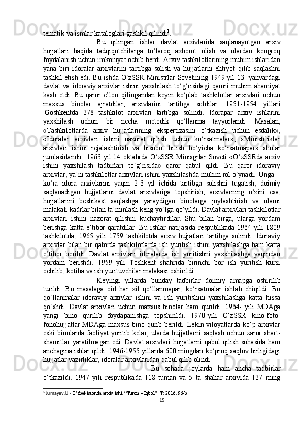 tematik va ismlar kataloglari gashkil qilindi 1
. 
Bu   qilingan   ishlar   davlat   arxivlarida   saqlanayotgan   arxiv
hujjatlari   haqida   tadqiqotchilarga   to‘laroq   axborot   olish   va   ulardan   kengroq
foydalanish uchun imkoniyat ochib berdi. Arxiv tashkilotlarining muhim ishlaridan
yana   biri   idoralar   arxivlarini   tartibga   solish   va   hujjatlarni   ehtiyot   qilib   saqlashni
tashkil etish edi. Bu ishda O‘zSSR Ministrlar Sovetining 1949 yil 13- yanvardagi
davlat   va   idoraviy   arxivlar   ishini   yaxshilash   to‘g‘risidagi   qarori   muhim   ahamiyat
kasb   etdi.   Bu   qaror   e’lon   qilingandan   keyin   ko‘plab   tashkilotlar   arxivlari   uchun
maxsus   binolar   ajratdilar,   arxivlarini   tartibga   soldilar.   1951-1954   yillari
'Goshkentda   378   tashkilot   arxivlari   tartibga   solindi.   Idorapar   arxiv   ishlarini
yaxshilash   uchun   bir   necha   metodik   qo‘llanma   tayyorlandi.   Masalan,
«Tashkilotlarda   arxiv   hujjatlarining   ekspertizasini   o‘tkazish   uchun   esdalik»,
«Idoralar   arxivlari   ishini   nazorat   qilish   uchun   ko‘rsatmalar»,   «Ministrliklar
arxivlari   ishini   rejalashtirish   va   hisobot   hilish   bo‘yicha   ko‘rsatmapar»   shular
jumlasidandir.  1963   yil   14   oktabrda   O‘zSSR   Minisgrlar   Soveti   «O‘zSSRda   arxiv
ishini   yaxshilash   tadbirlari   to‘g‘risida»   qaror   qabul   qildi.   Bu   qaror   idoraviy
arxivlar, ya’ni tashkilotlar arxivlari ishini yaxshilashda muhim rol o‘ynadi. Unga
ko‘ra   idora   arxivlarini   yaqin   2-3   yil   ichida   tartibga   solishni   tugatish,   doimiy
saqlanadigan   hujjatlarni   davlat   arxivlariga   topshirish,   arxivlarning   o‘zini   esa,
hujjatlarini   beshikast   saqlashga   yaraydigan   binolarga   joylashtirish   va   ularni
malakali kadrlar bilan ta’minlash keng yo‘lga qo‘yildi. Davlat arxivlari tashkilotlar
arxivlari   ishini   nazorat   qilishni   kuchaytirdilar.   Shu   bilan   birga,   ularga   yordam
berishga   katta   e’tibor   qaratdilar.   Bu   ishlar   natijasida   respublikada   1964   yili   1809
tashkilotda,   1965   yili   1759   tashkilotda   arxiv   hujjatlari   tartibga   solindi.   Idoraviy
arxivlar  bilan bir qatorda tashkilotlarda ish yuritish ishini  yaxshilashga  ham  katta
e’tibor   berildi.   Davlat   arxivlari   idoralarda   ish   yuritishni   yaxshilashga   yaqindan
yordam   berishdi.   1959   yili   Toshkent   shahrida   birinchi   bor   ish   yuritish   kursi
ochilib, kotiba va ish yurituvchilar malakasi oshirildi. 
Keyingi   yillarda   bunday   tadbirlar   doimiy   amapga   oshirilib
turildi.   Bu   masalaga   oid   har   xil   qo‘llanmapar,   ko‘rsatmalar   ishlab   chiqildi.   Bu
qo‘llanmalar   idoraviy   arxivlar   ishini   va   ish   yuritishini   yaxshilashga   katta   hissa
qo‘shdi.   Davlat   arxivlari   uchun   maxsus   binolar   ham   qurildi.   1964-   yili   MDAga
yangi   bino   qurilib   foydapanishga   topshirildi.   1970-yili   O‘zSSR   kino-foto-
fonohujjatlar  MDAga  maxsus  bino qurib berildi. Lekin viloyatlarda ko‘p arxivlar
eski   binolarda   faoliyat   yuritib   kelar,   ularda   hujjatlarni   saqlash   uchun   zarur   shart-
sharoitlar  yaratilmagan edi.  Davlat  arxivlari  hujjatlarni  qabul  qilish  sohasida  ham
anchagina ishlar qildi. 1946-1955 yillarda 600 mingdan ko‘proq saqlov birligidagi
hujjatlar vazirliklar, idoralar arxivlaridan qabul qilib olindi. 
Bu   sohada   joylarda   ham   ancha   tadbirlar
o‘tkazildi.   1947   yili   respublikada   118   tuman   va   5   ta   shahar   arxivida   137   ming
1
 Jumayev.U -  O’zbekistonda arxiv ishi. “Turon – Iqbol”  T: 2016. 96-b
15 