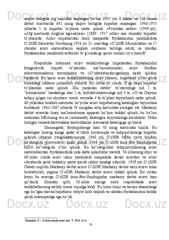 saqlov   birligida   yig‘majildlar   saqlangan   bo‘lsa,   1955   yili   8   shahar   va   138   tuman
davlat   arxivlarida   642   ming   saqlov   birligida   hujjatlar   saqlangan.   1946-1955
yillarda   5   ta   hujjatlar   to‘plami   nashr   qilindi.   «Frontdan   xatlar»   (1949-yil),
«Afg‘onistonda   Angliya   agressiyasi»   (1889-   1917   yillar)   ana   shunday   hujjatlar
to‘plamidir.   Arxiv   hujjatlaridan   ilmiy   maqsadda   foydalanishni   yaxshilashda
O‘zSSR Ministrlar Sovetining 1956 yil 31- martdagi «O‘zSSR Ministrliklari va 17
idoralar   arxiv   materiallarini   saqlash   usullarini   tartibga   solish   va   ulardan
foydalanishni yaxshilash tadbirlari to‘g‘risida»gi qarori muhim rol o‘ynaydi 1
. 
Respublika   hukumati   arxiv   tashkilotlariga   hujjatlardan   foydalanishni
kengaytirish,   hujjatli   to‘plamlar,   ma’lumotnomalar,   arxiv   fondlari
axborotnomalarini   tayyorlashni   va   «O‘zdavlatnashr»gaularni   nashr   qilishni
topshirdi.   Bu   qaror   arxiv   tashkilotlarining   ilmiy   ishlarni,   hujjatlarni   e’lon   qilish
borasidagi  ishlarini  jonlantirib yubordi. Bir necha yil  ichida 20 ga yaqin hujjatlar
to‘plamlari   nashr   qilindi.   Shu   jumladan   oktabr’   to‘ntarishiga   oid   2   ta,
“bosmachilar”   harakatiga   doir   2   ta,   kollektivlashtirishga   oid   4   ta,   «O‘rta   Osiyoni
tadqiq  qilgan  rus   olimlari»  nomli   seriyada  4  ta   to‘plam  tayyorlanib  nashr   qilindi.
60-yillardan boshlab mavzular bo‘yicha arxiv hujjatlarining kataloglari tayyorlana
boshlandi. 1963-1967 yillarda 50 mingdan ortiq kartochka yozilgan edi. Markaziy
davlat   arxivida   ilmiy   ma’lumotnoma   apparati   bo‘limi   tashkil   qilinib,   bu   bo‘lim
xodimlari   MDAning   tizi.m   (sistematik)   katalogini   tayyorlashga   kirishdilar.   Oldin
tuzilgan tematik kartotekalar kartochkalari sistematik katalogiga qo‘shildi. 
Shuningdek,   fotohujjatlarga   ham   50   ming   kartochka   tuzildi.   Bu
kataloglar   hozirgi   kunga   qadar   to‘ldirib   borilmoqda   va   tadqiqotchilarga   hujjatlar
qidirish   ishlarini   yengillashtirmoqda.   1960   yili   O‘zSSR   MDA   sovet   fondlari
ko‘rsatgichi   (putevoditel)   nashr   qilindi.   1964   yili   O‘zSSR   kino-foto-fonohujjatlar
MDA   ko‘rsatgichi   e’lon   qilindi.   Bu   ko‘rsatgichlar   tadqiqotchilarning   arxiv
materiallaridan foydalanishida juda katta qulayliklar yaratdi. 50-yillarning ohiri va
60-yillar   ichida   arxiv   ishini   yaxshilash   maqsadida   davlat   arxivlari   va   arxiv
idoralarida qator tashkiliy qayta qurish ishlari amalga oshirildi. 1958 yili O‘zSSR
Oktabr inqilobi Markaziy davlat arxivi O‘zSSR Markaziy davlat tarix arxivi bilan
birlashtirilib,   yagona   O‘zSSR   Markaziy   davlat   arxivi   tashkil   qilindi.   Bir   yildan
keyin   bu   arxivga   O‘zSSR   kino-foto-fonohujjatlar   markaziy   davlat   arxivi   ham
qo‘shildi.   Shunday   qilib,   50-yillar   oxiriga   borib   respublikada   arxiv
tashkilotlarining tartibli tizimi vujudga ksldi. Bu tizim ilmiy va tarixiy ahamiyatga
ega bo‘lgan barcha hujjatlarni ehtiyot hilib saqlash va ulardan foydalanishni tashkil
qilish imkoniyatiga ega bo‘ldi.
1
  Rashidov.O – O’zbekistonda arxiv ishi. T. 2019. 61-b
16 
