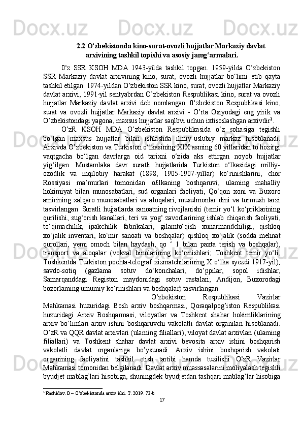 2.2 O‘zbekistonda kino-surat-ovozli hujjatlar   Markaziy davlat
arxivining tashkil topishi va asosiy jamg‘armalari.
0‘z   SSR   KSOH   MDA   1943-yilda   tashkil   topgan.   1959-yilda   O’zbekiston
SSR   Markaziy   davlat   arxivining   kino,   surat,   ovozli   hujjatlar   bo‘limi   etib   qayta
tashkil etilgan. 1974-yildan O’zbekiston SSR kino, surat, ovozli hujjatlar Markaziy
davlat arxivi, 1991-yil sentyabrdan O’zbekiston Respublikasi kino, surat va ovozli
hujjatlar   Markaziy   davlat   arxivi   deb   nomlangan.   0‘zbekiston   Respublikasi   kino,
surat   va   ovozli   hujjatlar   Markaziy   davlat   arxivi   -   O’rta   Osiyodagi   eng   yirik   va
O’zbekistondagi yagona, maxsus hujjatlar saqlbvi uchun ixtisoslashgan arxivdir 1
.
O’zR   KSOH   MDA   O’zbekiston   Respublikasida   o‘z   sohasiga   tegishli
bo‘lgan   maxsus   hujjatlar   bilan   ishlashda   ilmiy-uslubiy   markaz   hisoblanadi.
Arxivda O’zbekiston va Turkiston o‘lkasining XIX asming 60 yillaridan to hozirgi
vaqtgacha   bo‘lgan   davrlarga   oid   tarixni   o‘zida   aks   ettirgan   noyob   hujjatlar
yig‘ilgan.   Mustamlaka   davr   suratli   hujjatlarida   Turkiston   o‘lkasidagi   milliy-
ozodlik   va   inqilobiy   harakat   (1898,   1905-1907-yillar)   ko‘rinishlarini,   chor
Rossiyasi   ma’murlari   tomonidan   o£lkaning   boshqaruvi,   ulaming   mahalliy
hokimiyat   bilan   munosabatlari,   sud   organlari   faoliyati,   Qo‘qon   xoni   va   Buxoro
amirining   xalqaro   munosabatlari   va   aloqalari,   musulmonlar   dini   va   turmush   tarzi
tasvirlangan. Suratli hujjatlarda sanoatning rivojlanishi (temir yo‘l ko‘priklarining
qurilishi, sug‘orish kanallari, teri  va yog‘ zavodlarining ishlab chiqarish faoliyati,
to‘qimachilik,   ipakchilik   fabrikalari,   gilamto‘qish   xunarmandchiligi,   qishloq
xo‘jalik   inventari,   ko‘mir   sanoati   va   boshqalar)   qishloq   xo‘jalik   (sodda   mehnat
qurollari,   yemi   omoch   bilan   haydash,   qo   ‘   1   bilan   paxta   terish   va   boshqalar),
transport   va   aloqalar   (vokzal   binolarining   ko‘rinishlari;   Toshkent   temir   yo‘li,
Toshkentda  Turkiston pochta-telegraf xizmatchilarining X o‘lka syezdi  1917-yil);
savdo-sotiq   (gazlama   sotuv   do‘konchalari,   do‘ppilar,   sopol   idishlar,
Samarqanddagi   Registon   maydonidagi   sotuv   rastalari;   Andijon,   Buxorodagi
bozorlaming umumiy ko‘rinishlari va boshqalar) tasvirlangan.  
O’zbekiston   Respublikasi   Vazirlar
Mahkamasi   huzuridagi   Bosh   arxiv   boshqarmasi,   Qoraqalpog’iston   Respublikasi
huzuridagi   Arxiv   Boshqarmasi,   viloyatlar   va   Toshkent   shahar   hokimliklarining
arxiv   bo’limlari   arxiv   ishini   boshqaruvchi   vakolatli   davlat   organilari   hisoblanadi.
O’zR va QQR davlat arxivlari (ularning filiallari), viloyat davlat arxivlari (ularning
filiallari)   va   Toshkent   shahar   davlat   arxivi   bevosita   arxiv   ishini   boshqarish
vakolatli   davlat   organlariga   bo’ysunadi.   Arxiv   ishini   boshqarish   vakolati
organining   faoliyatini   tashkil   etish   tartibi   hamda   tuzilishi   O’zR   Vazirlar
Mahkamasi tomonidan belgilanadi. Davlat arxiv muassasalarini moliyalash tegishli
byudjet mablag’lari hisobiga, shuningdek byudjetdan tashqari mablag’lar hisobiga
1
  Rashidov.O – O’zbekistonda arxiv ishi. T. 2019. 73-b
17 