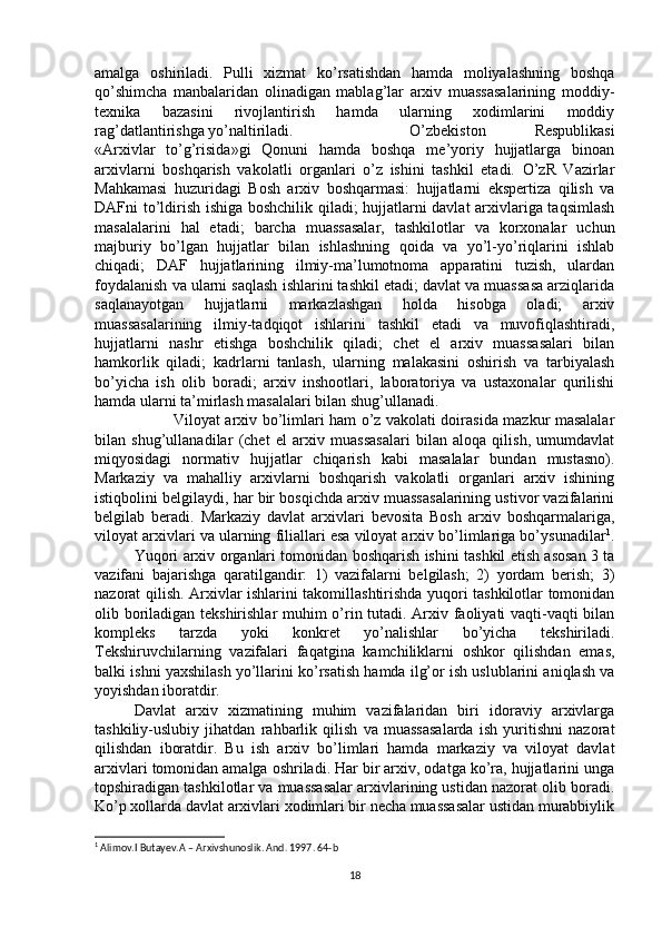 amalga   oshiriladi.   Pulli   xizmat   ko’rsatishdan   hamda   moliyalashning   boshqa
qo’shimcha   manbalaridan   olinadigan   mablag’lar   arxiv   muassasalarining   moddiy-
texnika   bazasini   rivojlantirish   hamda   ularning   xodimlarini   moddiy
rag’datlantirishga yo’naltiriladi.  O’zbekiston   Respublikasi
«Arxivlar   to’g’risida»gi   Qonuni   hamda   boshqa   me’yoriy   hujjatlarga   binoan
arxivlarni   boshqarish   vakolatli   organlari   o’z   ishini   tashkil   etadi.   O’zR   Vazirlar
Mahkamasi   huzuridagi   Bosh   arxiv   boshqarmasi:   hujjatlarni   ekspertiza   qilish   va
DAFni to’ldirish ishiga boshchilik qiladi; hujjatlarni davlat arxivlariga taqsimlash
masalalarini   hal   etadi;   barcha   muassasalar,   tashkilotlar   va   korxonalar   uchun
majburiy   bo’lgan   hujjatlar   bilan   ishlashning   qoida   va   yo’l-yo’riqlarini   ishlab
chiqadi;   DAF   hujjatlarining   ilmiy-ma’lumotnoma   apparatini   tuzish,   ulardan
foydalanish va ularni saqlash ishlarini tashkil etadi; davlat va muassasa arziqlarida
saqlanayotgan   hujjatlarni   markazlashgan   holda   hisobga   oladi;   arxiv
muassasalarining   ilmiy-tadqiqot   ishlarini   tashkil   etadi   va   muvofiqlashtiradi,
hujjatlarni   nashr   etishga   boshchilik   qiladi;   chet   el   arxiv   muassasalari   bilan
hamkorlik   qiladi;   kadrlarni   tanlash,   ularning   malakasini   oshirish   va   tarbiyalash
bo’yicha   ish   olib   boradi;   arxiv   inshootlari,   laboratoriya   va   ustaxonalar   qurilishi
hamda ularni ta’mirlash masalalari bilan shug’ullanadi. 
Viloyat arxiv bo’limlari ham o’z vakolati doirasida mazkur masalalar
bilan   shug’ullanadilar   (chet   el   arxiv   muassasalari   bilan   aloqa   qilish,   umumdavlat
miqyosidagi   normativ   hujjatlar   chiqarish   kabi   masalalar   bundan   mustasno).
Markaziy   va   mahalliy   arxivlarni   boshqarish   vakolatli   organlari   arxiv   ishining
istiqbolini belgilaydi, har bir bosqichda arxiv muassasalarining ustivor vazifalarini
belgilab   beradi.   Markaziy   davlat   arxivlari   bevosita   Bosh   arxiv   boshqarmalariga,
viloyat arxivlari va ularning filiallari esa viloyat arxiv bo’limlariga bo’ysunadilar 1
.
Yuqori arxiv organlari tomonidan boshqarish ishini tashkil etish asosan 3 ta
vazifani   bajarishga   qaratilgandir:   1)   vazifalarni   belgilash;   2)   yordam   berish;   3)
nazorat qilish. Arxivlar ishlarini takomillashtirishda yuqori tashkilotlar tomonidan
olib boriladigan tekshirishlar muhim o’rin tutadi. Arxiv faoliyati vaqti-vaqti bilan
kompleks   tarzda   yoki   konkret   yo’nalishlar   bo’yicha   tekshiriladi.
Tekshiruvchilarning   vazifalari   faqatgina   kamchiliklarni   oshkor   qilishdan   emas,
balki ishni yaxshilash yo’llarini ko’rsatish hamda ilg’or ish uslublarini aniqlash va
yoyishdan iboratdir. 
Davlat   arxiv   xizmatining   muhim   vazifalaridan   biri   idoraviy   arxivlarga
tashkiliy-uslubiy   jihatdan   rahbarlik   qilish   va   muassasalarda   ish   yuritishni   nazorat
qilishdan   iboratdir.   Bu   ish   arxiv   bo’limlari   hamda   markaziy   va   viloyat   davlat
arxivlari tomonidan amalga oshriladi. Har bir arxiv, odatga ko’ra, hujjatlarini unga
topshiradigan tashkilotlar va muassasalar arxivlarining ustidan nazorat olib boradi.
Ko’p xollarda davlat arxivlari xodimlari bir necha muassasalar ustidan murabbiylik
1
 Alimov.I Butayev.A – Arxivshunoslik. And. 1997. 64-b
18 