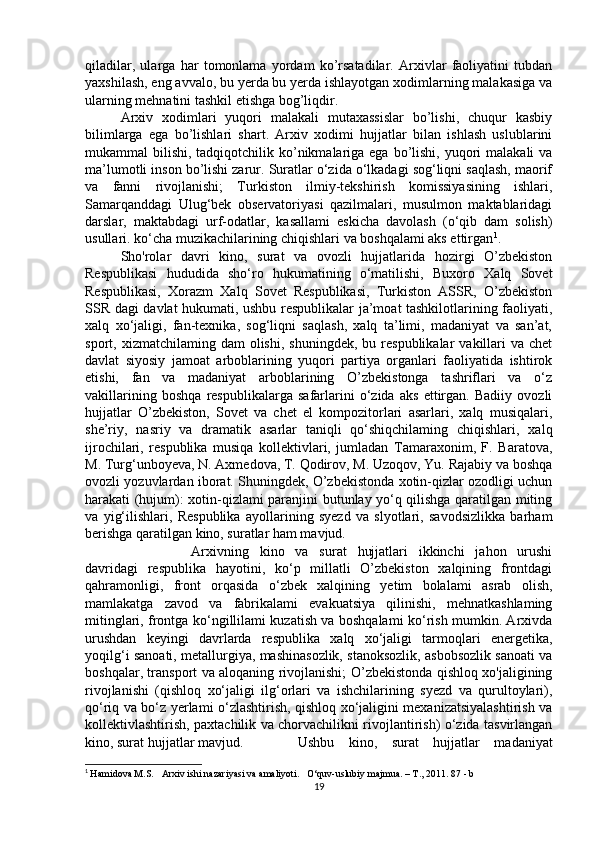 qiladilar,   ularga   har   tomonlama   yordam   ko’rsatadilar.   Arxivlar   faoliyatini   tubdan
yaxshilash, eng avvalo, bu yerda bu yerda ishlayotgan xodimlarning malakasiga va
ularning mehnatini tashkil etishga bog’liqdir. 
Arxiv   xodimlari   yuqori   malakali   mutaxassislar   bo’lishi,   chuqur   kasbiy
bilimlarga   ega   bo’lishlari   shart.   Arxiv   xodimi   hujjatlar   bilan   ishlash   uslublarini
mukammal  bilishi, tadqiqotchilik ko’nikmalariga ega bo’lishi, yuqori  malakali  va
ma’lumotli inson bo’lishi zarur. Suratlar o‘zida o‘lkadagi sog‘liqni saqlash, maorif
va   fanni   rivojlanishi;   Turkiston   ilmiy-tekshirish   komissiyasining   ishlari,
Samarqanddagi   Ulug‘bek   observatoriyasi   qazilmalari,   musulmon   maktablaridagi
darslar,   maktabdagi   urf-odatlar,   kasallami   eskicha   davolash   (o‘qib   dam   solish)
usullari. ko‘cha muzikachilarining chiqishlari va boshqalami aks ettirgan 1
. 
Sho'rolar   davri   kino,   surat   va   ovozli   hujjatlarida   hozirgi   O’zbekiston
Respublikasi   hududida   sho‘ro   hukumatining   o‘matilishi,   Buxoro   Xalq   Sovet
Respublikasi,   Xorazm   Xalq   Sovet   Respublikasi,   Turkiston   ASSR,   O’zbekiston
SSR dagi davlat hukumati, ushbu respublikalar ja’moat tashkilotlarining faoliyati,
xalq   xo‘jaligi,   fan-texnika,   sog‘liqni   saqlash,   xalq   ta’limi,   madaniyat   va   san’at,
sport,  xizmatchilaming  dam   olishi,  shuningdek,   bu  respublikalar   vakillari  va  chet
davlat   siyosiy   jamoat   arboblarining   yuqori   partiya   organlari   faoliyatida   ishtirok
etishi,   fan   va   madaniyat   arboblarining   O’zbekistonga   tashriflari   va   o‘z
vakillarining   boshqa   respublikalarga   safarlarini   o‘zida   aks   ettirgan.   Badiiy   ovozli
hujjatlar   O’zbekiston,   Sovet   va   chet   el   kompozitorlari   asarlari,   xalq   musiqalari,
she’riy,   nasriy   va   dramatik   asarlar   taniqli   qo‘shiqchilaming   chiqishlari,   xalq
ijrochilari,   respublika   musiqa   kollektivlari,   jumladan   Tamaraxonim,   F.   Baratova,
M. Turg‘unboyeva, N. Axmedova, T. Qodirov, M. Uzoqov, Yu. Rajabiy va boshqa
ovozli yozuvlardan iborat. Shuningdek, O’zbekistonda xotin-qizlar ozodligi uchun
harakati (hujum): xotin-qizlami paranjini butunlay yo‘q qilishga qaratilgan miting
va   yig‘ilishlari,   Respublika   ayollarining   syezd   va   slyotlari,   savodsizlikka   barham
berishga qaratilgan kino, suratlar ham mavjud. 
Arxivning   kino   va   surat   hujjatlari   ikkinchi   jahon   urushi
davridagi   respublika   hayotini,   ko‘p   millatli   O’zbekiston   xalqining   frontdagi
qahramonligi,   front   orqasida   o‘zbek   xalqining   yetim   bolalami   asrab   olish,
mamlakatga   zavod   va   fabrikalami   evakuatsiya   qilinishi,   mehnatkashlaming
mitinglari, frontga ko‘ngillilami kuzatish va boshqalami ko‘rish mumkin. Arxivda
urushdan   keyingi   davrlarda   respublika   xalq   xo‘jaligi   tarmoqlari   energetika,
yoqilg‘i sanoati, metallurgiya, mashinasozlik, stanoksozlik, asbobsozlik sanoati va
boshqalar, transport va aloqaning rivojlanishi; O’zbekistonda qishloq xo'jaligining
rivojlanishi   (qishloq   xo‘jaligi   ilg‘orlari   va   ishchilarining   syezd   va   qurultoylari),
qo‘riq va bo‘z yerlami o‘zlashtirish, qishloq xo‘jaligini mexanizatsiyalashtirish va
kollektivlashtirish, paxtachilik va chorvachilikni rivojlantirish) o‘zida tasvirlangan
kino, surat hujjatlar mavjud. Ushbu   kino,   surat   hujjatlar   madaniyat
1
  Hamidova M.S.     Arxiv ishi nazariyasi va amaliyoti.       O‘quv-uslubiy majmua. – T., 2011.  87 - b
19 