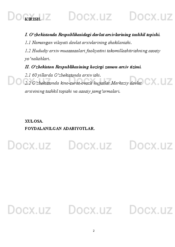 KIRISH.
I. O‘zbekistonda Respublikasidagi davlat arxivlarining tashkil topishi.
1.1 Namangan viloyati davlat arxivlarining shakilanishi.
1.2 Hududiy arxiv muassasalari faoliyatini takomillashtirishning asosiy 
yo‘nalishlari.
II. O’zbekiston Respublikasining hozirgi zamon arxiv tizimi.
2.1 60 yillarda O‘zbekistonda arxiv ishi.
2.2 O‘zbekistonda kino-surat-ovozli hujjatlar   Markaziy davlat 
arxivining tashkil topishi va asosiy jamg‘armalari.
XULOSA.
FOYDALANILGAN ADABIYOTLAR.
2 