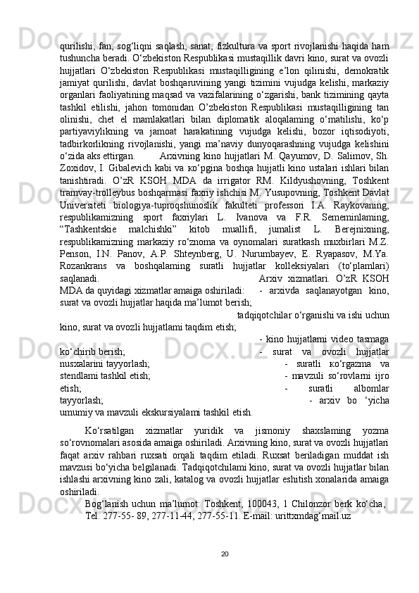 qurilishi, fan, sog‘liqni  saqlash, sanat,  fizkultura va sport  rivojlanishi  haqida ham
tushuncha beradi. O‘zbekiston Respublikasi mustaqillik davri kino, surat va ovozli
hujjatlari   O‘zbekiston   Respublikasi   mustaqilligining   e’lon   qilinishi,   demokratik
jamiyat   qurilishi,   davlat   boshqaruvining   yangi   tizimini   vujudga   kelishi,   markaziy
organlari faoliyatining maqsad va vazifalarining o‘zgarishi, bank tizimining qayta
tashkil   etilishi,   jahon   tomonidan   O’zbekiston   Respublikasi   mustaqilligining   tan
olinishi,   chet   el   mamlakatlari   bilan   diplomatik   aloqalaming   o‘matilishi,   ko‘p
partiyaviylikning   va   jamoat   harakatining   vujudga   kelishi,   bozor   iqtisodiyoti,
tadbirkorlikning   rivojlanishi,   yangi   ma’naviy   dunyoqarashning   vujudga   kelishini
o‘zida aks ettirgan. Arxivning   kino   hujjatlari   M.   Qayumov,   D.   Salimov,   Sh.
Zoxidov, I. Gibalevich kabi va   ко ‘pgina boshqa hujjatli kino ustalari ishlari bilan
tanishtiradi.   O’zR   KSOH   MDA   da   irrigator   RM.   Kildyushovning,   Toshkent
tramvay-trolleybus boshqarmasi faxriy ishchisi M. Yusupovning, Toshkent Davlat
Universiteti   biologiya-tuproqshunoslik   fakulteti   professori   I.A.   Raykovaning,
respublikamizning   sport   faxriylari   L.   Ivanova   va   F.R.   Sememinlaming,
“Tashkentskie   malchishki”   kitob   muallifi,   jumalist   L.   Berejnixning,
respublikamizning   markaziy   ro‘znoma   va   oynomalari   suratkash   muxbirlari   M.Z.
Penson,   I.N.   Panov,   A.P.   Shteynberg,   U.   Nurumbayev,   E.   Ryapasov,   M.Ya.
Rozankrans   va   boshqalaming   suratli   hujjatlar   kolleksiyalari   (to‘plamlari)
saqlanadi.  Arxiv   xizmatlari.   O’zR   KSOH
MDA da quyidagi xizmatlar amaiga oshiriladi: -   arxivda   saqlanayotgan   kino,
surat va ovozli hujjatlar haqida ma’lumot berish; 
 tadqiqotchilar o‘rganishi va ishi uchun
kino, surat va ovozli hujjatlami taqdim etish; 
-   kino   hujjatlami   video   tasmaga
ko‘chirib berish; -   surat   va   ovozli   hujjatlar
nusxalarini tayyorlash;  -   suratli   ко ‘rgazma   va
stendlami tashkil etish; -   mavzuli   so‘rovlarni   ijro
etish; -   suratli   albomlar
tayyorlash; -   arxiv   bo   ‘yicha
umumiy va mavzuli ekskursiyalami tashkil etish. 
Ko‘rsatilgan   xizmatlar   yuridik   va   jismoniy   shaxslaming   yozma
so‘rovnomalari asosida amaiga oshiriladi. Arxivning kino, surat va ovozli hujjatlari
faqat   arxiv   rahbari   ruxsati   orqali   taqdim   etiladi.   Ruxsat   beriladigan   muddat   ish
mavzusi bo‘yicha belgilanadi. Tadqiqotchilami kino, surat va ovozli hujjatlar bilan
ishlashi arxivning kino zali, katalog va ovozli hujjatlar eshitish xonalarida amaiga
oshiriladi. 
Bog‘lanish   uchun   ma’lumot:   Toshkent,   100043,   1   Chilonzor   berk   ko‘cha,  
Tel. 277-55- 89, 277-11-44, 277-55-11. E-mail: urittxmdag‘mail.uz
20 