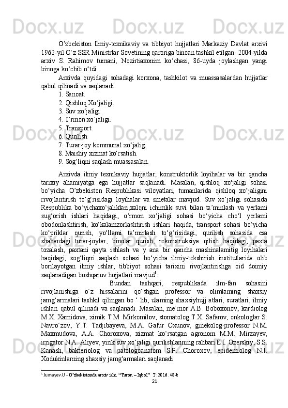 O’zbekiston   Ilmiy-texnikaviy   va   tibbiyot   hujjatlari   Markaziy   Davlat   arxivi
1962-yil O’z SSR Ministrlar Sovetining qaroriga binoan tashkil etilgan. 2004-yilda
arxiv   S.   Rahimov   tumani,   Nozirtiaxonim   ko‘chasi,   86-uyda   joylashgan   yangi
binoga ko‘chib o‘tdi. 
Arxivda   quyidagi   sohadagi   korxona,   tashkilot   va   muassasalardan   hujjatlar
qabul qilinadi va saqlanadi: 
1. Sanoat. 
2. Qishloq Xo‘jaligi. 
3. Suv xo‘jaligi. 
4. 0‘rmon xo‘jaligi. 
5. Transport. 
6. Qurilish. 
7. Turar-joy kommunal xo‘jaligi. 
8. Maishiy xizmat ko‘rsatish. 
9. Sog‘liqni saqlash muassasalari. 
Arxivda   ilmiy   texnikaviy   hujjatlar,   konstruktorlik   loyihalar   va   bir   qancha
tarixiy   ahamiyatga   ega   hujjatlar   saqlanadi.   Masalan,   qishloq   xo'jaligi   sohasi
bo‘yicha   O’zbekiston   Respublikasi   viloyatlari,   tumanlarida   qishloq   xo‘jaligini
rivojlantirish   to‘g‘risidagi   loyihalar   va   smetalar   mavjud.   Suv   xo‘jaligi   sohasida
Respublika   bo‘yichaxo‘jaliklari,xalqni   ichimlik   suvi   bilan   ta’minlash   va   yerlami
sug‘orish   ishlari   haqidagi,   o‘rmon   xo‘jaligi   sohasi   bo‘yicha   cho‘l   yerlami
obodonlashtirish,   ko‘kalamzorlashtirish   ishlari   haqida,   transport   sohasi   bo‘yicha
ko‘priklar   qurish,   yo‘llami   ta’mirlash   to‘g‘risidagi,   qurilish   sohasida   esa
shahardagi   turar-joylar,   binolar   qurish,   rekonstruksiya   qilish   haqidagi,   paxta
tozalash,   paxtani   qayta   ishlash   va   у   ana   bir   qancha   mashinalamitig   loyihalari
haqidagi,   sog‘liqni   saqlash   sohasi   bo‘yicha   ilmiy-tekshirish   institutlarida   olib
borilayotgan   ilmiy   ishlar,   tibbiyot   sohasi   tarixini   rivojlantirishga   oid   doimiy
saqlanadigan boshqaruv hujjatlari mavjud 1
. 
Bundan   tashqari,   respublikada   ilm-fan   sohasini
rivojlanishiga   o‘z   hissalarini   qo‘shgan   professor   va   olimlaming   shaxsiy
jamg‘armalari tashkil qilingan bo ‘ lib, ulaming shaxsiyhujj  atlari, suratlari, ilmiy
ishlari   qabul   qilinadi   va  saqlanadi.   Masalan,  me’mor  A.B.   Boboxonov,  kardiolog
M.X. Xamidova, ximik T.M. Mirkomilov, stomatolog T.X. Safarov, onkologlar S.
Navro‘zov,   Y.T.   Tadjibayeva,   M.A.   Gafur   Oxunov,   ginekolog-professor   N.M.
Maxmudova,   A.A.   Choroxova,   xizmat   ko‘rsatgan   agronom   M.M.   Mirzayev,
irrigator N.A. Aliyev, yirik suv xo‘jaligi qurilishlarining rahbari E.I. Ozerskiy, S.S.
Kanash,   bakteriolog   va   patologoanatom   S.P.   Choroxov,   epidemiolog   N.I.
Xodukinlarning shaxsiy jamg‘armalari saqlanadi. 
1
 Jumayev.U -  O’zbekistonda arxiv ishi. “Turon – Iqbol”  T: 2016. 48-b
21 