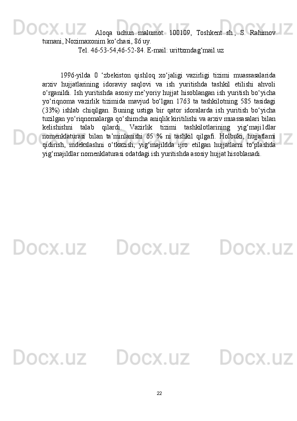 Aloqa   uchun   malumot:   100109,   Toshkent   sh.,   S.   Rahimov
tumani, Nozimaxonim ko‘chasi, 86 uy. 
Tel. 46-53-54,46-52-84. E-mail: urittxmdag‘mail.uz
1996-yilda   0   ‘zbekiston   qishloq   xo‘jaligi   vazirligi   tizimi   muassasalarida
arxiv   hujjatlarining   idoraviy   saqlovi   va   ish   yuritishda   tashkil   etilishi   ahvoli
o‘rganildi. Ish yuritishda asosiy me’yoriy hujjat hisoblangan ish yuritish bo‘yicha
yo‘riqnoma   vazirlik   tizimida   mavjud   bo‘lgan   1763   ta   tashkilotning   585   tasidagi
(33%)   ishlab   chiqilgan.   Buning   ustiga   bir   qator   idoralarda   ish   yuritish   bo‘yicha
tuzilgan yo‘riqnomalarga qo‘shimcha aniqlik kiritilishi va arxiv muassasalari bilan
kelishishni   talab   qilardi.   Vazirlik   tizimi   tashkilotlarining   yig‘maji1dlar
nomenklaturasi   bilan   ta’minlanishi   65   %   ni   tashkil   qilgafi.   Holbuki,   hujjatlami
qidirish,   indekslashni   o‘tkazish,   yig‘majildda   ijro   etilgan   hujjatlarni   to‘plashda
yig‘majildlar nomenklaturasi odatdagi ish yuritishda asosiy hujjat hisoblanadi .
22 
