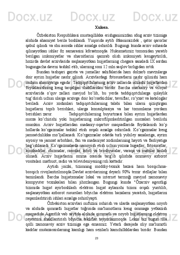 Xulosa.
Õzbekiston Respublikasi mustaqillikka erishganimizdan sõng arxiv tizimiga
alohida   ahamiyat   berila   boshlandi.   Yuqorida   aytib   õtkanimizdek   ,   qator   qarorlar
qabul qilindi va shu asosda ishlar amalga oshirildi. Bugungi kunda arxiv sohasida
qilinayotkan   ishlar   õz   samarasini   kõrsatmoqda.   Hukumatimiz   tomonidan   yaratib
berilgan   imkoniyatlar   va   sharoitlarini   qamrab   olish   imkoniyati   kengaytirildi,
hozirda davlat arxivlarida saqlanayotkan  hujjatlarning chegara sanaladi  IX asrdan
bugungacha davrni tashkil etib, ularning soni 12 mln saqlov birligidan ortdi. 
Bundan   tashqari   gazeta   va   jurnallar   sahifalarida   ham   dolzarb   mavzularga
doir   ayrim   hujjatlar   nashr   qilindi.   Arxivlardagi   fotosuratlarni   nashr   qilinishi   ham
muhim ahamiyatga egadir. Tadqiqotchilarning arxiv zallarida ishlashi hujjatlardan
foydalanishning   keng   tarqalgan   shakllaridan   biridir.   Barcha   markaziy   va   viloyat
arxivlarida   o’quv   zallari   mavjud   bo’lib,   bu   yerda   taddqiqotchilarga   qulaylik
tug’dirish uchun ularga arxivga doir ko’rsatkichlar, tavsiflar, ro’yxat va kataloglar
beriladi.   Arxiv   xodimlari   tadqiqotchilarning   talabi   bilan   ularni   qiziqtirgan
hujjatlarni   topib   berishlari,   ularga   konsulptasiya   va   har   tomonlama   yordam
berishlari zarur. Tadqiqotchilarning   buyurtmasi   bilan   ayrim   hujjatlardan
nusxa   ko’chirishi   yoki   hujjatlarning   mikrofilpmlashtirilgan   nusxalari   berilishi
mumkin.   Arxiv   hujjatlaridan   madaniy-oqartuv   maqsadlarida   foydalanish   ko’p
hollarda   ko’rgazmalar   tashkil   etish   orqali   amalga   oshiriladi.   Ko’rgazmalar   keng
jamoatchilikka mo’ljallanadi. Ko’rgazmalar odatda turli yubiley sanalariga, ayrim
siyosiy va jamoat arboblari, fan va madaniyat xodimlarining hayoti va faoliyatiga
bag’ishlanadi. Ko’rgazmalarda namoyish etish uchun yozma hujjatlar, fotosuratlar,
kinokadrlar,   chizmalar,   rasmlar,   kitob   va   broshyuralar,   varaqa   va   matnlar   tanlab
olinadi.   Arxiv   hujjatlarini   omma   orasida   targ’ib   qilishda   ommaviy   axborot
vositalari matbuot, radio va televideniyening roli kattadir.
Aytish   joizki,   tizimning   moddiy-texnik   bazasi   ham   bosqichma-
bosqich   rivojlantirilmoqda.Davlat   arxivlarining   deyarli   90%   temir   stellajlar   bilan
taminlandi.   Barcha   hujjatxonalar   lokal   va   internet   tarmoği   mavjud   zamonaviy
kompyuter   texnikalari   bilan   jihozlangan.   Bugungi   kunda   "Õzarxiv   agentligi
tizimida   hujjat   ayirboshlash   elektron   hujjat   aylanishi   tizimi   orqali   yuritilib,
saqlanayotkan   axborot   rusurslari   bõyicha   elektron   bazalarni   yaratish,   hujjatlarini
raqamlashtirish ishlari amalga oshirilyapti. 
Õzbekiston arxivlari nufuzini oshirish va ularda saqlanayotkan noyob
va   alohida   qimmatli   hujjatlar   toğrisida   ma'lumotlarni   keng   ommaga   yetkazish
maqsadida Agentlik vab saytida alohida qimmatli va noyob hujjatlarning elektron
reyestrini   shakllantirish   bõyicha   takliflar   tayyorlanmoqda.   Lekin   biz   bugun   tõla
qolli   zamonaviy   arxiv   tizimiga   ega   emasmiz.   Yetarli   darajada   oliy   ma'lumotli
kadrlar   mutaxassislarning   kamligi   ham   sezilarli   kamchilkklardan   biridir.   Bundan
23 