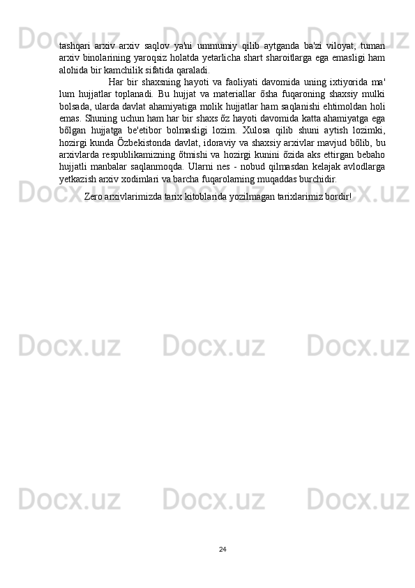 tashqari   arxiv   arxiv   saqlov   ya'ni   ummumiy   qilib   aytganda   ba'zi   viloyat,   tuman
arxiv binolarining yaroqsiz holatda yetarlicha shart  sharoitlarga ega emasligi ham
alohida bir kamchilik sifatida qaraladi.
Har   bir   shaxsning   hayoti   va   faoliyati   davomida   uning   ixtiyorida   ma'
lum   hujjatlar   toplanadi.   Bu   hujjat   va   materiallar   õsha   fuqaroning   shaxsiy   mulki
bolsada, ularda davlat ahamiyatiga molik hujjatlar ham saqlanishi ehtimoldan holi
emas. Shuning uchun ham har bir shaxs õz hayoti davomida katta ahamiyatga ega
bõlgan   hujjatga   be'etibor   bolmasligi   lozim.   Xulosa   qilib   shuni   aytish   lozimki,
hozirgi kunda Õzbekistonda davlat, idoraviy va shaxsiy arxivlar mavjud bõlib, bu
arxivlarda respublikamizning õtmishi  va hozirgi  kunini õzida aks ettirgan bebaho
hujjatli   manbalar   saqlanmoqda.   Ularni   nes   -   nobud   qilmasdan   kelajak   avlodlarga
yetkazish arxiv xodimlari va barcha fuqarolarning muqaddas burchidir. 
Zero arxivlarimizda tarix kitoblarida yozilmagan tarixlarimiz bordir!
24 