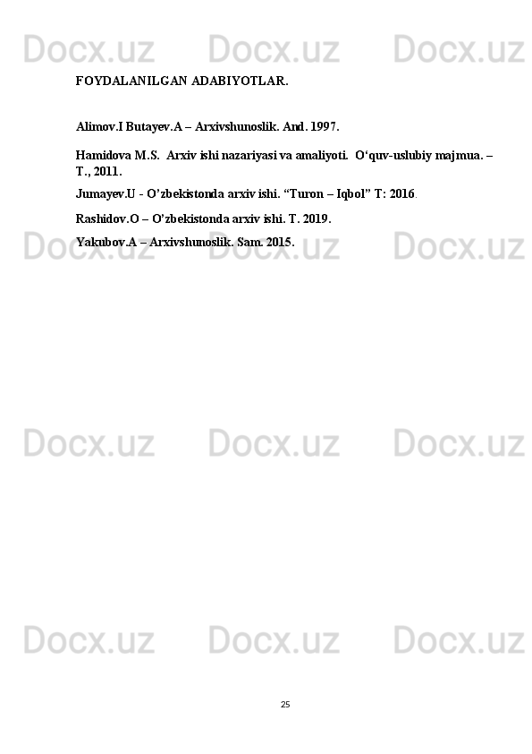 FOYDALANILGAN ADABIYOTLAR.
Alimov.I Butayev.A – Arxivshunoslik. And. 1997.
Hamidova M.S.    Arxiv ishi nazariyasi va amaliyoti.    O‘quv-uslubiy majmua. –
T., 2011.  
Jumayev.U - O’zbekistonda arxiv ishi. “Turon – Iqbol” T: 2016 .
Rashidov.O – O’zbekistonda arxiv ishi. T. 2019.  
Yakubov.A – Arxivshunoslik. Sam. 2015 . 
25 