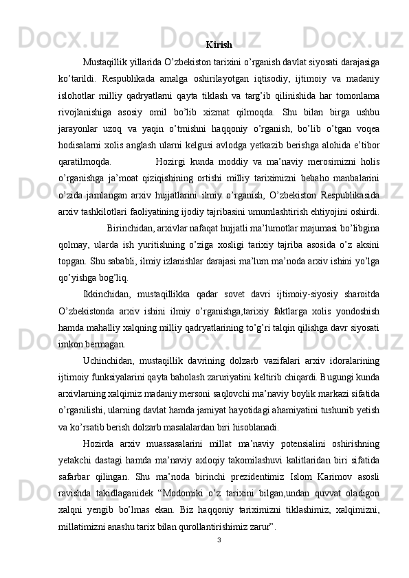 Kirish
Mustaqillik yillarida O’zbekiston tarixini o’rganish davlat siyosati darajasiga
ko’tarildi.   Respublikada   amalga   oshirilayotgan   iqtisodiy,   ijtimoiy   va   madaniy
islohotlar   milliy   qadryatlarni   qayta   tiklash   va   targ’ib   qilinishida   har   tomonlama
rivojlanishiga   asosiy   omil   bo’lib   xizmat   qilmoqda.   Shu   bilan   birga   ushbu
jarayonlar   uzoq   va   yaqin   o’tmishni   haqqoniy   o’rganish,   bo’lib   o’tgan   voqea
hodisalarni  xolis  anglash   ularni   kelgusi   avlodga yetkazib  berishga  alohida  e’tibor
qaratilmoqda. Hozirgi   kunda   moddiy   va   ma’naviy   merosimizni   holis
o’rganishga   ja’moat   qiziqishining   ortishi   milliy   tariximizni   bebaho   manbalarini
o’zida   jamlangan   arxiv   hujjatlarini   ilmiy   o’rganish,   O’zbekiston   Respublikasida
arxiv tashkilotlari faoliyatining ijodiy tajribasini umumlashtirish ehtiyojini oshirdi.
Birinchidan, arxivlar nafaqat hujjatli ma’lumotlar majumasi bo’libgina
qolmay,   ularda   ish   yuritishning   o’ziga   xosligi   tarixiy   tajriba   asosida   o’z   aksini
topgan. Shu sababli, ilmiy izlanishlar darajasi ma’lum ma’noda arxiv ishini yo’lga
qo’yishga bog’liq.
Ikkinchidan,   mustaqillikka   qadar   sovet   davri   ijtimoiy-siyosiy   sharoitda
O’zbekistonda   arxiv   ishini   ilmiy   o’rganishga,tarixiy   faktlarga   xolis   yondoshish
hamda mahalliy xalqning milliy qadryatlarining to’g’ri talqin qilishga davr siyosati
imkon bermagan.
Uchinchidan,   mustaqillik   davrining   dolzarb   vazifalari   arxiv   idoralarining
ijtimoiy funksiyalarini qayta baholash zaruriyatini keltirib chiqardi. Bugungi kunda
arxivlarning xalqimiz madaniy mersoni saqlovchi ma’naviy boylik markazi sifatida
o’rganilishi, ularning davlat hamda jamiyat hayotidagi ahamiyatini tushunib yetish
va ko’rsatib berish dolzarb masalalardan biri hisoblanadi.
Hozirda   arxiv   muassasalarini   millat   ma’naviy   potensialini   oshirishning
yetakchi   dastagi   hamda   ma’naviy   axloqiy   takomilashuvi   kalitlaridan   biri   sifatida
safarbar   qilingan.   Shu   ma’noda   birinchi   prezidentimiz   Islom   Karimov   asosli
ravishda   takidlaganidek   “Modomiki   o’z   tarixini   bilgan,undan   quvvat   oladigon
xalqni   yengib   bo’lmas   ekan.   Biz   haqqoniy   tariximizni   tiklashimiz,   xalqimizni,
millatimizni anashu tarix bilan qurollantirishimiz zarur”.
3 