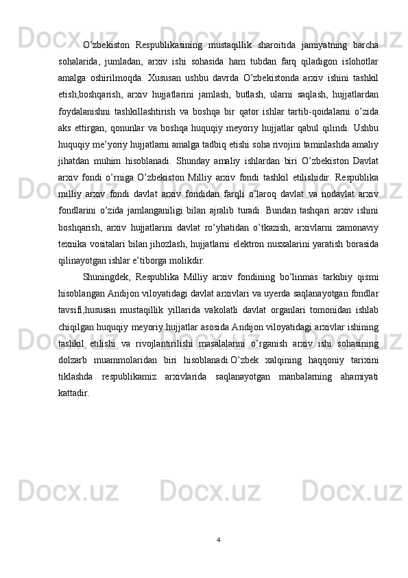 O’zbekiston   Respublikasining   mustaqillik   sharoitida   jamiyatning   barcha
sohalarida,   jumladan,   arxiv   ishi   sohasida   ham   tubdan   farq   qiladigon   islohotlar
amalga   oshirilmoqda.   Xususan   ushbu   davrda   O’zbekistonda   arxiv   ishini   tashkil
etish,boshqarish,   arxiv   hujjatlarini   jamlash,   butlash,   ularni   saqlash,   hujjatlardan
foydalanishni   tashkillashtirish   va   boshqa   bir   qator   ishlar   tartib-qoidalarni   o’zida
aks   ettirgan,   qonunlar   va   boshqa   huquqiy   meyoriy   hujjatlar   qabul   qilindi.   Ushbu
huquqiy me’yoriy hujjatlarni amalga tadbiq etishi soha rivojini taminlashda amaliy
jihatdan   muhim   hisoblanadi.   Shunday   amaliy   ishlardan   biri   O’zbekiston   Davlat
arxiv   fondi   o’rniga   O’zbekiston   Milliy   arxiv   fondi   tashkil   etilishidir.   Respublika
milliy   arxiv   fondi   davlat   arxiv   fondidan   farqli   o’laroq   davlat   va   nodavlat   arxiv
fondlarini   o’zida   jamlanganiligi   bilan   ajralib   turadi.   Bundan   tashqari   arxiv   ishini
boshqarish,   arxiv   hujjatlarini   davlat   ro’yhatidan   o’tkazish,   arxivlarni   zamonaviy
texnika vositalari bilan jihozlash, hujjatlarni elektron nusxalarini yaratish borasida
qilinayotgan ishlar e’tiborga molikdir.
Shuningdek,   Respublika   Milliy   arxiv   fondining   bo’linmas   tarkibiy   qismi
hisoblangan Andijon viloyatidagi davlat arxivlari va uyerda saqlanayotgan fondlar
tavsifi,hususan   mustaqillik   yillarida   vakolatli   davlat   organlari   tomonidan   ishlab
chiqilgan huquqiy meyoriy hujjatlar asosida Andijon viloyatidagi arxivlar ishining
tashkil   etilishi   va   rivojlantirilishi   masalalarini   o’rganish   arxiv   ishi   sohasining
dolzarb   muammolaridan   biri   hisoblanadi.O’zbek   xalqining   haqqoniy   tarixini
tiklashda   respublikamiz   arxivlarida   saqlanayotgan   manbalarning   ahamiyati
kattadir.
4 