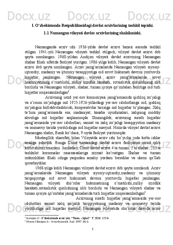 I. O‘zbekistonda Respublikasidagi davlat arxivlarining tashkil topishi.
1.1 Namangan viloyati davlat arxivlarining shakilanishi.
Namanganda   arxiv   ishi   1936-yilda   davlat   arxivi   bazasi   asosida   tashkil
etilgan.   1941-yili   Namangan   viloyati   tashkil   etilgach,   viloyat   davlat   arxivi   deb
qayta   nomlangan.   1960-yildan   Andijon   viloyati   davlat   arxivining   Namangan
shahar filiali sifatida faoliyat yuritgan. 1986-yilga kelib, Namangan viloyati davlat
arxivi   deb   qayta   nomlangan.   Arxiv   jamg‘armalarida   Namangan   viloyati   siyosiy-
iqtisodiy, madaniy va ijtimoiy taraqqiyotiga oid sovet hukumati davrini yorituvchi
hujjatlar   jamlangan.   Namangan   viloyati   arxiv   jamg‘armalarida   sovet
hokimiyatining   o‘rnatilishi,   milliy   ozodlik   harakati,   sotsialistik   qurulishning   olib
borilishi va Namangan viloyati, shahar, tuman ijroiya qo‘mitalari faolitiga oid turli
hujjatlar mujassamlashgan 1
. 
Arxivning   uezd   yer-suv   komissiyasi   jamg‘armasida   qishloq   xo‘jaligi
va   o‘rmon   xo‘jaligiga   oid   1925-1926-yillardagi   yer-suv   islohotlariga   oid,   qishloq
xo‘jaligini kollektivlashtirish, kooperativlar tarixiga oid hujjatlar to‘plangan. Xalq
ta’limi   jamg‘armasida   esa,   madaniyat,   kasaba   uyushmalari,   xalqning   moddiy
ahvoliga   oid   hujjatlar   saqlanmoqda.   Shuningdek,   arxivning   suratli   hujjatlar
jamg‘armasida   yer-suv   islohotlari,   sanoat   va   xalq   xo‘jaligi   taraqqiyotini   madaniy
va ommaviy tarzda yoritilishiga oid hujjatlar mavjud. Hozirda viloyat davlat arxivi
Namangan shahri, Bank ko‘chasi, 9-uyda faoliyat yuritmoqda.
Mustaqillik   sharofati   bilan   Viloyatda   arxiv   ishi   bo’yicha   juda   kotta   ishlar
amalga   oshirildi.   Bunga   Chust   tumanidagi   davlat   arxivi   faoliyatini   misol   qilib
keltirishimiz mumkin. Jumladan, Chust davlat arxivi 4 ta tuman, 2 ta shahar, 233 ta
tashkilot   korxonalar   muassasalariga   xizmat   ko’rsatgan.   Shahar   va   tuman
xokimliklari   filiali   ishiga   yaqindan   amaliy   yordam   beradilar   va   ularni   qo’llab
quvatlaydilar. 
1968-yilga kelib Namangan viloyati davlat arxivi deb qayta nomlandi. Arxiv
jamg’armalarida   Namangan   viloyati   siyosiy-iqtisodiy,madaniy   va   ijtimoiiy
tarqaqiyotga   oid   sovet   hukiumati   davrini   yorituvchi   hujjatlar   jamlangan.
Namangan   viloyati   sho’rolar   hukumatining   o’rnatilishi,milliy   ozodlik
harakati,sotsialistik   qurilishning   olib   borilishi   va   Namangan   viloyati   shahar   va
tuman ijroiya qo’mitalar jamg’armalarida turli hujjatlar mujassamlashgan 2
.
Arxivning   suratli   hujjatlar   jamg’armasida   yer-suv
islohotlari   sanoat   xalq   xo’jalik   tarqqiyotining   madaniy   va   ommaviy   tarzda
yoritilishga   oid   hujjatlar   mavjud.   Namangan   viloyatida   sho’rolar   davrida   arxiv
1
 Jumayev.U -  O’zbekistonda arxiv ishi. “Turon – Iqbol”  T: 2016. 152-b
2
 Alimov.I Butayev.A – Arxivshunoslik. And. 1997. 66-b
5 