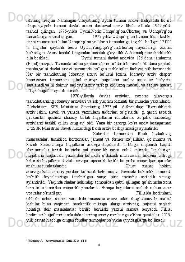 ishining   rivojini   Namangan   viloyatining   Uychi   tumani   arxivi   faoliyatida   ko’rib
chiqsak,Uychi   tumani   davlat   arxivi   dastavval   arxiv   filiali   sifatida   1969-yilda
tashkil   qilingan.   1975-yilda   Uychi,Norin,Uchqo’rg’on,Chortoq   va   Uchqo’rg’on
tumanlariga xizmat qilgan. 1975-yilda Uchqo’rg’on tumani filiali tashkil
etishi munosabati bilan Uchqo’rg’on va Norin tumanlariga tegishli bo’lgan 17.000
ta   hujjatni   qaytarib   berib   Uychi,Yangiqo’rg’on,Chortoq   rayonlariga   xizmat
ko’rsatgan. Arxiv tashkil  topgandan boshlab g’ayratlik A.Axmadjonov direktorlik
qila boshladi. Uychi   tumani   davlat   arxivida   126   dona   jamlanma
(Fond) mavjud. Tumanda ushbu jamlanmalarni to’ldirib boruvchi 50 dona jamlash
manba,ya’ni   davlat   arxivi   nazoratida   bo’lgan   tashkilotlar   faoliyat   olib   bormoqda.
Har   bir   tashkilotning   Idoraviy   arxivi   bo’lishi   lozim.   Idoraviy   arxiv   ekspert
komissiyasi   tomonidan   qabul   qilingan   hujjatlarni   saqlov   mudatlari   bo’yicha
saralanadi,ya’ni doimiy saqlov,shaxsiy taribga oid,uzoq mudatli va saqlov mudati
o’tgan hujjatlar ajratib olinadi 1
.
1970-yillarda   davlat   arxivlari   nazorat   qilayotgan
tashkilotlarning idoraviy arxivlari va ish yuritish xizmati bir  muncha yaxshilandi.
O‘zbekiston   SSR   Ministrlar   Sovetining   1973-yil   16-fevraldagi   “Respublikada
arxiv   ishini   ahvoli   va   yanada   yaxshilash   tadbirlari   to‘g‘risida”   gi   qarori   asosida
ijrokomlar   qoshida   shaxsiy   tarkib   hujjatlarini   idoralararo   xo‘jalik   hisobidagi
arxivlarni   tashkil   qilish   keng   avj   oldi.   Yana   bir   qarorga   ko‘ra   arxiv   boshqarmasi
O‘zSSR Ministrlar Soveti huzuridagi Bosh arxiv boshqarmasiga aylantirildi.
Xokimlar   tomonidan   filiali   hududidagi
muassasalar,   tashkilot,   korxonalar,   jamoat   va   fermer   xo’jaliklar,   qo’shmma   va
kichik   korxonalarga   hujjatlarni   arxivga   topshirish   tartibiga   saqlanish   haqida
shartnomalar   tuzish   bo’yicha   xat   chiqarildi   qaror   qabul   qilinidi.   Topshirigan
hujjatlarni   saqlanishi   yuzasidan   ko’riklar   o’tkazish   muassasalar   arxivini   tartibga
keltirish  hujjatlarni  davlat  arxiviga topshirish tartibi  bo’yicha  chiqarilgan  qarorlar
anshular jumlasidandir. Chust   shahar   hokimi
arxiviga   katta   amaliy   yordam   ko’rsatib   kelinmoqda.   Bevosita   hokimlik   tomonida
ko’rilib   foydalanishga   topshirilgan   yangi   bino   metodik   metodik   xonaga
aylantirildi. Yaqinda shahar hokimligi tomonidan qabul qilingan qo’shimcha xona
ham   to’la   tamirdan   chiqarilib   jihozlandi.   Binoga   hujjatlarni   saqlash   uchun   zarur
vositalar o’rnatilgan. Fillialda   hodimlarni
ishlashi   uchun   sharoit   yaratilishi   muassasa   arxivi   bilan   shug’ulanuvchi   ma’sul
kishilar   bilan   yaqindan   hamkorlik   qilishga   ularga   arxivdagi   hujjatni   saqlash
holatiga   doir   masalahatlar   berilib   borilishi   yaxshi   samara   beryabdi.   Fillial
hodimlari hujjatlarni jamlashda ularning asosiy manbasiga e’tibor qaratdilar. 2015-
yiili davlat hisobiga oingan fondlar tarmoqlar bo’yicha quyidagilarga bo’linadi:
1
  Yakubov.A – Arxivshunoslik. Sam. 2015. 61-b
6 