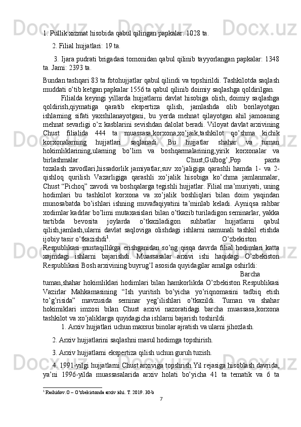 1. Pullik xizmat hisobida qabul qilingan papkalar: 1028 ta.
     2. Filial hujjatlari: 19 ta.
       3. Ijara pudrati brigadasi tomonidan qabul qilinib tayyorlangan papkalar: 1348
ta. Jami: 2393 ta.
Bundan tashqari 83 ta fotohujjatlar qabul qilindi va topshirildi. Tashkilotda saqlash
muddati o’tib ketgan papkalar 1556 ta qabul qilinib doimiy saqlashga qoldirilgan.
Filialda   keyingi   yillarda   hujjatlarni   davlat   hisobiga   olish,   doimiy   saqlashga
qoldirish,qiymatiga   qaratib   ekspertiza   qilish,   jamlashda   olib   borilayotgan
ishlarning   sifati   yaxshilanayotgani,   bu   yerda   mehnat   qilayotgan   ahil   jamoaning
mehnat sevarligi o’z kasblarini sevishdan dalolat beradi. Viloyat davlat arxivining
Chust   filialida   444   ta   muassasa,korxona,xo’jaik,tashkilot   qo’shma   kichik
korxonalarning   hujjatlari   saqlanadi.   Bu   hujjatlar   shahar   va   tuman
hokimliklarining,ularning   bo’lim   va   boshqarmalarining,yirik   korxonalar   va
birlashmalar. Chust,Gulbog’,Pop   paxta
tozalash   zavodlari,hissadorlik   jamiyatlar,suv   xo’jaligiga   qarashli   hamda   1-   va   2-
qishloq   qurilish   Vazarligiga   qarashli   xo’jalik   hisobiga   ko’chma   jamlanmalar,
Chust “Pichoq” zavodi va boshqalarga tegishli hujjatlar. Filial ma’muriyati, uning
hodimlari   bu   tashkilot   korxona   va   xo’jalik   boshliqlari   bilan   doim   yaqindan
munosabatda   bo’ishlari   ishning   muvafaqiyatini   ta’minlab   keladi.   Ayniqsa   rahbar
xodimlar kadrlar bo’limi mutaxasislari bilan o’tkazib turiladigon seminarlar, yakka
tartibda   bevosita   joylarda   o’tkaziladigon   suhbatlar   hujjatlarni   qabul
qilish,jamlash,ularni   davlat   saqloviga   olishdagi   ishlarni   namunali   tashkil   etishda
ijobiy tasir o’tkazishdi 1
.  O’zbekiston
Respublikasi   mustaqillikga   erishganidan   so’ng   qisqa   davrda   filial   hodimlari   katta
xajmdagi   ishlarni   bajarishdi.   Muassasalar   arxivi   ishi   haqidagi   O’zbekiston
Respublikasi Bosh arxivining buyrug’I asosida quyidagilar amalga oshirldi:
Barcha
tuman,shahar  hokimliklari  hodimlari  bilan hamkorlikda  O’zbekiston  Respublikasi
Vazirlar   Mahkamasining   “Ish   yuritish   bo’yicha   yo’riqnomasini   tadbiq   etish
to’g’risida”   mavzusida   seminar   yeg’ilishlari   o’tkazildi.   Tuman   va   shahar
hokimiklari   imzosi   bilan   Chust   arxivi   nazoratidagi   barcha   muassasa,korxona
tashkilot va xo’jaliklarga quyidagicha ishlarni bajarish toshirildi.
1. Arxiv hujjatlari uchun maxsus binolar ajratish va ularni jihozlash.
     2. Arxiv hujjatlarini saqlashni masul hodimga topshirish.
     3. Arxiv hujjatlarni ekspertiza qilish uchun guruh tuzish.
     4. 1991-yilgi hujjatlarni Chust arxiviga topshrish.Yil rejasiga hisoblash davrida,
ya’ni   1996-yilda   muassasalarida   arxiv   holati   bo’yicha   41   ta   tematik   va   6   ta
1
  Rashidov.O – O’zbekistonda arxiv ishi. T. 2019. 30-b
7 