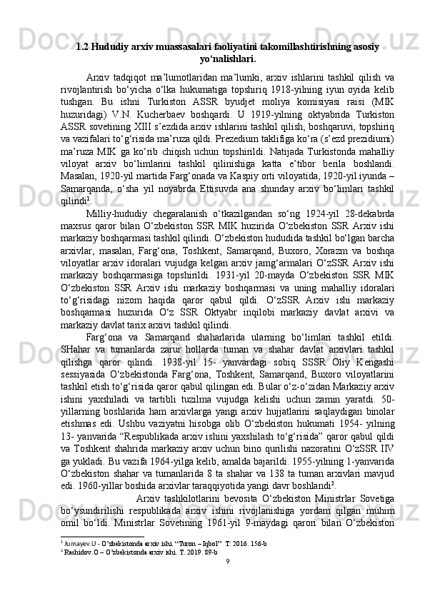1.2 Hududiy arxiv muassasalari faoliyatini takomillashtirishning asosiy
yo‘nalishlari.
Arxiv   tadqiqot   ma’lumotlaridan   ma’lumki,   arxiv   ishlarini   tashkil   qilish   va
rivojlantirish   bo‘yicha   o‘lka   hukumatiga   topshiriq   1918-yilning   iyun   oyida   kelib
tushgan.   Bu   ishni   Turkiston   ASSR   byudjet   moliya   komisiyasi   raisi   (MIK
huzuridagi)   V.N.   Kucherbaev   boshqardi.   U   1919-yilning   oktyabrida   Turkiston
ASSR sovetining XIII s’ezdida arxiv ishlarini tashkil qilish, boshqaruvi, topshiriq
va vazifalari to‘g‘risida ma’ruza qildi. Prezedium taklifiga ko‘ra (s’ezd prezidiumi)
ma’ruza   MIK   ga   ko‘rib   chiqish   uchun   topshirildi.   Natijada   Turkistonda   mahalliy
viloyat   arxiv   bo‘limlarini   tashkil   qilinishiga   katta   e’tibor   berila   boshlandi.
Masalan, 1920-yil martida Farg‘onada va Kaspiy orti viloyatida, 1920-yil iyunda –
Samarqanda,   o‘sha   yil   noyabrda   Ettisuvda   ana   shunday   arxiv   bo‘limlari   tashkil
qilindi 1
. 
Milliy-hududiy   chegaralanish   o‘tkazilgandan   so‘ng   1924-yil   28-dekabrda
maxsus   qaror   bilan   O‘zbekiston   SSR   MIK   huzirida   O‘zbekiston   SSR   Arxiv   ishi
markaziy boshqarmasi tashkil qilindi. O‘zbekiston hududida tashkil bo‘lgan barcha
arxivlar,   masalan,   Farg‘ona,   Toshkent,   Samarqand,   Buxoro,   Xorazm   va   boshqa
viloyatlar   arxiv   idoralari   vujudga   kelgan   arxiv   jamg‘armalari   O‘zSSR   Arxiv   ishi
markaziy   boshqarmasiga   topshirildi.   1931-yil   20-mayda   O‘zbekiston   SSR   MIK
O‘zbekiston   SSR   Arxiv   ishi   markaziy   boshqarmasi   va   uning   mahalliy   idoralari
to‘g‘risidagi   nizom   haqida   qaror   qabul   qildi.   O‘zSSR   Arxiv   ishi   markaziy
boshqarmasi   huzurida   O‘z   SSR   Oktyabr   inqilobi   markaziy   davlat   arxivi   va
markaziy davlat tarix arxivi tashkil qilindi. 
Farg‘ona   va   Samarqand   shaharlarida   ularning   bo‘limlari   tashkil   etildi.
SHahar   va   tumanlarda   zarur   hollarda   tuman   va   shahar   davlat   arxivlari   tashkil
qilishga   qaror   qilindi.   1938-yil   15-   yanvardagi   sobiq   SSSR   Oliy   Kengashi
sessiyasida   O‘zbekistonda   Farg‘ona,   Toshkent,   Samarqand,   Buxoro   viloyatlarini
tashkil etish to‘g‘risida qaror qabul qilingan edi. Bular o‘z-o‘zidan Markaziy arxiv
ishini   yaxshiladi   va   tartibli   tuzilma   vujudga   kelishi   uchun   zamin   yaratdi.   50-
yillarning   boshlarida   ham   arxivlarga   yangi   arxiv   hujjatlarini   saqlaydigan   binolar
etishmas   edi.   Ushbu   vaziyatni   hisobga   olib   O‘zbekiston   hukumati   1954-   yilning
13- yanvarida “Respublikada arxiv ishini yaxshilash to‘g‘risida” qaror qabul qildi
va Toshkent  shahrida markaziy arxiv uchun bino qurilishi  nazoratini O‘zSSR IIV
ga yukladi. Bu vazifa 1964-yilga kelib, amalda bajarildi. 1955-yilning 1-yanvarida
O‘zbekiston  shahar   va  tumanlarida  8  ta   shahar   va  138  ta  tuman  arxivlari  mavjud
edi. 1960-yillar boshida arxivlar taraqqiyotida yangi davr boshlandi 2
. 
Arxiv   tashkilotlarini   bevosita   O‘zbekiston   Ministrlar   Sovetiga
bo‘ysundirilishi   respublikada   arxiv   ishini   rivojlanishiga   yordam   qilgan   muhim
omil   bo‘ldi.   Ministrlar   Sovetining   1961-yil   9-maydagi   qarori   bilan   O‘zbekiston
1
 Jumayev.U -  O’zbekistonda arxiv ishi. “Turon – Iqbol”  T: 2016. 156-b
2
  Rashidov.O – O’zbekistonda arxiv ishi. T. 2019. 89-b
9 