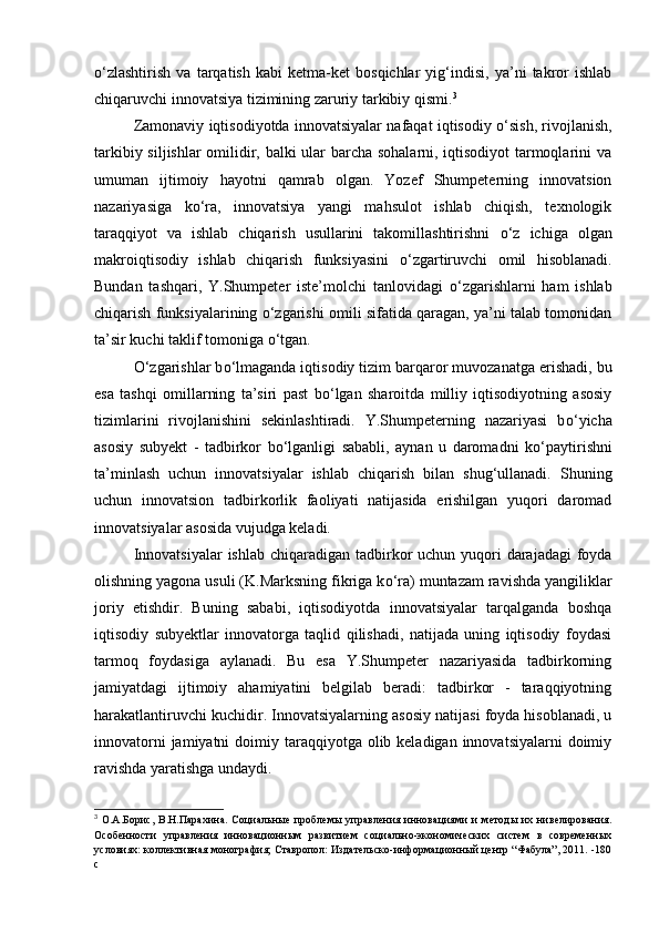 о ‘zlashtirish   va   tarqatish   kabi   ketma-ket   bosqichlar   yig‘indisi,   ya’ni   takror   ishlab
chiqaruvchi innovatsiya tizimining zaruriy tarkibiy qismi. 3
 
Zamonaviy iqtisodiyotda innovatsiyalar nafaqat iqtisodiy   о ‘sish, rivojlanish,
tarkibiy siljishlar omilidir, balki ular barcha sohalarni, iqtisodiyot tarmoqlarini va
umuman   ijtimoiy   hayotni   qamrab   olgan.   Yozef   Shumpeterning   innovatsion
nazariyasiga   k о ‘ra,   innovatsiya   yangi   mahsulot   ishlab   chiqish,   texnologik
taraqqiyot   va   ishlab   chiqarish   usullarini   takomillashtirishni   о ‘z   ichiga   olgan
makroiqtisodiy   ishlab   chiqarish   funksiyasini   о ‘zgartiruvchi   omil   hisoblanadi.
Bundan   tashqari,   Y.Shumpeter   iste’molchi   tanlovidagi   о ‘zgarishlarni   ham   ishlab
chiqarish funksiyalarining   о ‘zgarishi omili sifatida qaragan, ya’ni talab tomonidan
ta’sir kuchi taklif tomoniga  о ‘tgan. 
О ‘zgarishlar b о ‘lmaganda iqtisodiy tizim barqaror muvozanatga erishadi, bu
esa   tashqi   omillarning   ta’siri   past   b о ‘lgan   sharoitda   milliy   iqtisodiyotning   asosiy
tizimlarini   rivojlanishini   sekinlashtiradi.   Y.Shumpeterning   nazariyasi   b о ‘yicha
asosiy   subyekt   -   tadbirkor   b о ‘lganligi   sababli,   aynan   u   daromadni   k о ‘paytirishni
ta’minlash   uchun   innovatsiyalar   ishlab   chiqarish   bilan   shug‘ullanadi.   Shuning
uchun   innovatsion   tadbirkorlik   faoliyati   natijasida   erishilgan   yuqori   daromad
innovatsiyalar asosida vujudga keladi. 
Innovatsiyalar  ishlab chiqaradigan tadbirkor  uchun  yuqori  darajadagi  foyda
olishning yagona usuli (K.Marksning fikriga k о ‘ra) muntazam ravishda yangiliklar
joriy   etishdir.   Buning   sababi,   iqtisodiyotda   innovatsiyalar   tarqalganda   boshqa
iqtisodiy   subyektlar   innovatorga   taqlid   qilishadi,   natijada   uning   iqtisodiy   foydasi
tarmoq   foydasiga   aylanadi.   Bu   esa   Y.Shumpeter   nazariyasida   tadbirkorning
jamiyatdagi   ijtimoiy   ahamiyatini   belgilab   beradi:   tadbirkor   -   taraqqiyotning
harakatlantiruvchi kuchidir. Innovatsiyalarning asosiy natijasi foyda hisoblanadi, u
innovatorni  jamiyatni  doimiy taraqqiyotga olib keladigan innovatsiyalarni  doimiy
ravishda yaratishga undaydi. 
3
  О.А.Борис,   В.Н.Парахина.   Социальные   проблемы   управления   инновациями   и   методы   их   нивелирования.
Особенности   управления   инновационным   развитием   социально-экономических   систем   в   современных
условиях: коллективная монография; Ставропол: Издательско-информационный центр “Фабула”, 2011. -180
с 