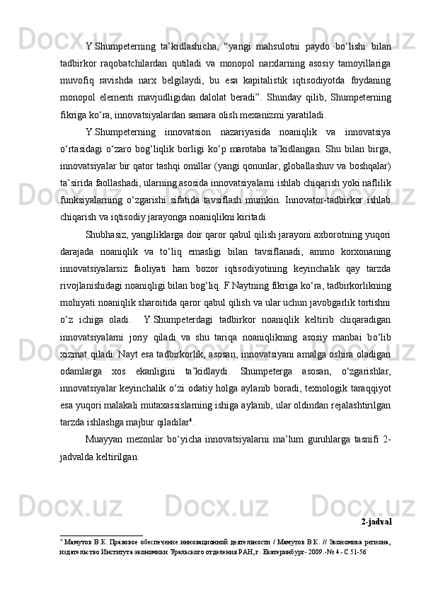 Y.Shumpeterning   ta’kidlashicha,   “yangi   mahsulotni   paydo   b о ‘lishi   bilan
tadbirkor   raqobatchilardan   qutiladi   va   monopol   narxlarning   asosiy   tamoyillariga
muvofiq   ravishda   narx   belgilaydi,   bu   esa   kapitalistik   iqtisodiyotda   foydaning
monopol   elementi   mavjudligidan   dalolat   beradi”.   Shunday   qilib,   Shumpeterning
fikriga k о ‘ra, innovatsiyalardan samara olish mexanizmi yaratiladi. 
Y.Shumpeterning   innovatsion   nazariyasida   noaniqlik   va   innovatsiya
о ‘rtasidagi   о ‘zaro   bog‘liqlik   borligi   k о ‘p   marotaba   ta’kidlangan.   Shu   bilan   birga,
innovatsiyalar bir qator tashqi omillar (yangi qonunlar, globallashuv va boshqalar)
ta’sirida faollashadi, ularning asosida innovatsiyalarni ishlab chiqarish yoki naflilik
funksiyalarning   о ‘zgarishi   sifatida   tavsiflash   mumkin.   Innovator-tadbirkor   ishlab
chiqarish va iqtisodiy jarayonga noaniqlikni kiritadi. 
Shubhasiz, yangiliklarga doir qaror qabul qilish jarayoni axborotning yuqori
darajada   noaniqlik   va   t о ‘liq   emasligi   bilan   tavsiflanadi,   ammo   korxonaning
innovatsiyalarsiz   faoliyati   ham   bozor   iqtisodiyotining   keyinchalik   qay   tarzda
rivojlanishidagi noaniqligi bilan bog‘liq. F.Naytning fikriga k о ‘ra, tadbirkorlikning
mohiyati noaniqlik sharoitida qaror qabul qilish va ular uchun javobgarlik tortishni
о ‘z   ichiga   oladi.     Y.Shumpeterdagi   tadbirkor   noaniqlik   keltirib   chiqaradigan
innovatsiyalarni   joriy   qiladi   va   shu   tariqa   noaniqlikning   asosiy   manbai   b о ‘lib
xizmat qiladi. Nayt esa tadbirkorlik, asosan, innovatsiyani amalga oshira oladigan
odamlarga   xos   ekanligini   ta’kidlaydi.   Shumpeterga   asosan,   о ‘zgarishlar,
innovatsiyalar keyinchalik   о ‘zi odatiy holga aylanib boradi, texnologik taraqqiyot
esa yuqori malakali mutaxassislarning ishiga aylanib, ular oldindan rejalashtirilgan
tarzda ishlashga majbur qiladilar 4
. 
Muayyan   mezonlar   b о ‘yicha   innovatsiyalarni   ma’lum   guruhlarga   tasnifi   2-
jadvalda keltirilgan.  
2-jadval
4
  Мамутов В.К. Правовое  обеспечение инновационной деятельности / Мамутов В.К. // Экономика региона,
издательство Института экономики Уральского отделения РАН, г. Екатеринбург- 2009.-№  4.- С .51-56 