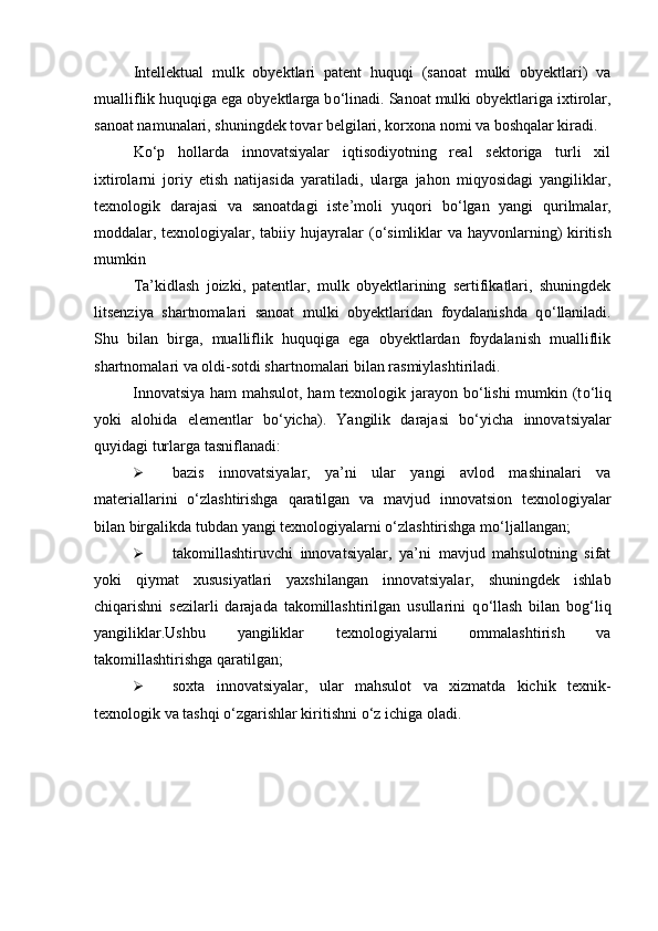 Intellektual   mulk   obyektlari   patent   huquqi   (sanoat   mulki   obyektlari)   va
mualliflik huquqiga ega obyektlarga b о ‘linadi. Sanoat mulki obyektlariga ixtirolar,
sanoat namunalari, shuningdek tovar belgilari, korxona nomi va boshqalar kiradi. 
K о ‘p   hollarda   innovatsiyalar   iqtisodiyotning   real   sektoriga   turli   xil
ixtirolarni   joriy   etish   natijasida   yaratiladi,   ularga   jahon   miqyosidagi   yangiliklar,
texnologik   darajasi   va   sanoatdagi   iste’moli   yuqori   b о ‘lgan   yangi   qurilmalar,
moddalar, texnologiyalar, tabiiy hujayralar ( о ‘simliklar  va hayvonlarning) kiritish
mumkin
Ta’kidlash   joizki,   patentlar,   mulk   obyektlarining   sertifikatlari,   shuningdek
litsenziya   shartnomalari   sanoat   mulki   obyektlaridan   foydalanishda   q о ‘llaniladi.
Shu   bilan   birga,   mualliflik   huquqiga   ega   obyektlardan   foydalanish   mualliflik
shartnomalari va oldi-sotdi shartnomalari bilan rasmiylashtiriladi. 
Innovatsiya ham mahsulot, ham texnologik jarayon b о ‘lishi  mumkin (t о ‘liq
yoki   alohida   elementlar   b о ‘yicha).   Yangilik   darajasi   b о ‘yicha   innovatsiyalar
quyidagi turlarga tasniflanadi: 
 bazis   innovatsiyalar,   ya’ni   ular   yangi   avlod   mashinalari   va
materiallarini   о ‘zlashtirishga   qaratilgan   va   mavjud   innovatsion   texnologiyalar
bilan birgalikda tubdan yangi texnologiyalarni  о ‘zlashtirishga m о ‘ljallangan; 
 takomillashtiruvchi   innovatsiyalar,   ya’ni   mavjud   mahsulotning   sifat
yoki   qiymat   xususiyatlari   yaxshilangan   innovatsiyalar,   shuningdek   ishlab
chiqarishni   sezilarli   darajada   takomillashtirilgan   usullarini   q о ‘llash   bilan   bog‘liq
yangiliklar.Ushbu   yangiliklar   texnologiyalarni   ommalashtirish   va
takomillashtirishga qaratilgan; 
 soxta   innovatsiyalar,   ular   mahsulot   va   xizmatda   kichik   texnik-
texnologik va tashqi  о ‘zgarishlar kiritishni  о ‘z ichiga oladi.  