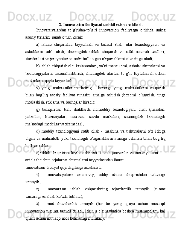 2. Innovatsion faoliyatni tashkil etish shakllari.
Innovatsiyalardan   t о ‘g‘ridan-t о ‘g‘ri   innovatsion   faoliyatga   о ‘tishda   uning
asosiy turlarini sanab  о ‘tish kerak: 
a)   ishlab   chiqarishni   tayyorlash   va   tashkil   etish,   ular   texnologiyalar   va
asboblarni   sotib   olish,   shuningdek   ishlab   chiqarish   va   sifat   nazorati   usullari,
standartlari va jarayonlarida sodir b о ‘ladigan  о ‘zgarishlarni  о ‘z ichiga oladi; 
b) ishlab chiqarish oldi ishlanmalari, ya’ni mahsulotni, asbob-uskunalarni va
texnologiyalarni   takomillashtirish,   shuningdek   ulardan   t о ‘g‘ri   foydalanish   uchun
xodimlarni qayta tayyorlash; 
v)   yangi   mahsulotlar   marketingi   -   bozorga   yangi   mahsulotlarni   chiqarish
bilan   bog‘liq   asosiy   faoliyat   turlarini   amalga   oshirish   (bozorni   о ‘rganish,   unga
moslashish, reklama va boshqalar kiradi); 
g)   tashqaridan   turli   shakllarda   nomoddiy   texnologiyani   olish   (masalan,
patentlar,   litsenziyalar,   nou-xau,   savdo   markalari,   shuningdek   texnologik
ma’nodagi modellar va xizmatlar); 
d)   moddiy   texnologiyani   sotib   olish   -   mashina   va   uskunalarni   о ‘z   ichiga
olgan   va   mahsulotli   yoki   texnologik   о ‘zgarishlarni   amalga   oshirish   bilan   bog‘liq
b о ‘lgan ishlar; 
e) ishlab chiqarishni loyihalashtirish - texnik jarayonlar va xususiyatlarni 
aniqlash uchun rejalar va chizmalarni tayyorlashdan iborat. 
Innovatsion faoliyat quyidagilarga asoslanadi: 
1) innovatsiyalarni   an’anaviy,   oddiy   ishlab   chiqarishdan   ustunligi
tamoyili; 
2) innovatsion   ishlab   chiqarishning   tejamkorlik   tamoyili   (tijorat
samaraga erishish k о ‘zda tutiladi); 
3) moslashuvchanlik   tamoyili   (har   bir   yangi   g‘oya   uchun   mustaqil
innovatsion tuzilma tashkil etiladi, lekin u  о ‘z navbatida boshqa muammolarni hal
qilish uchun mutlaqo mos kelmasligi mumkin);  