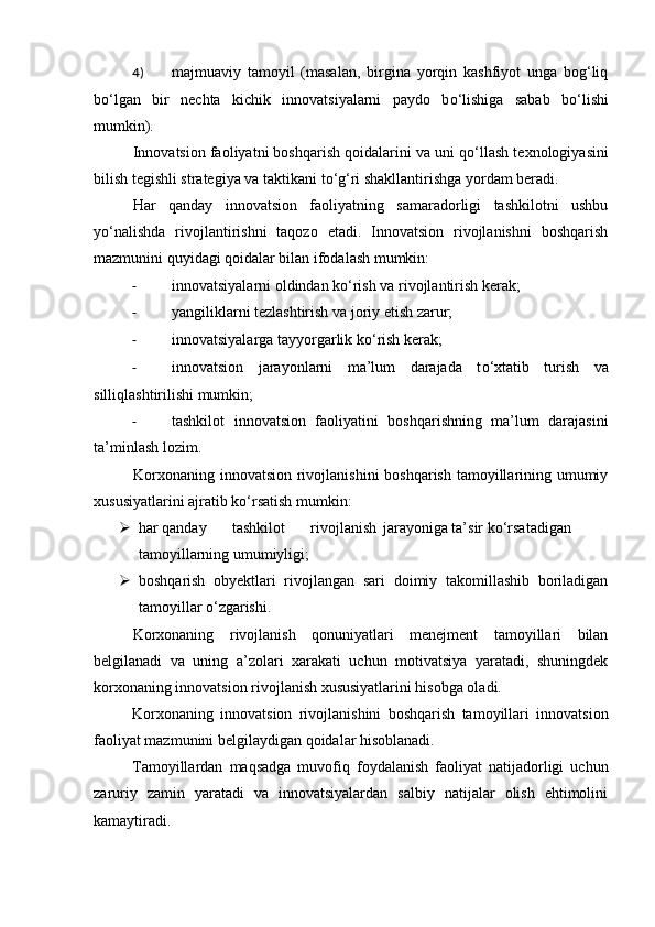 4) majmuaviy   tamoyil   (masalan,   birgina   yorqin   kashfiyot   unga   bog‘liq
b о ‘lgan   bir   nechta   kichik   innovatsiyalarni   paydo   b о ‘lishiga   sabab   b о ‘lishi
mumkin). 
Innovatsion faoliyatni boshqarish qoidalarini va uni q о ‘llash texnologiyasini
bilish tegishli strategiya va taktikani t о ‘g‘ri shakllantirishga yordam beradi. 
Har   qanday   innovatsion   faoliyatning   samaradorligi   tashkilotni   ushbu
y о ‘nalishda   rivojlantirishni   taqozo   etadi.   Innovatsion   rivojlanishni   boshqarish
mazmunini quyidagi qoidalar bilan ifodalash mumkin: 
- innovatsiyalarni oldindan k о ‘rish va rivojlantirish kerak; 
- yangiliklarni tezlashtirish va joriy etish zarur; 
- innovatsiyalarga tayyorgarlik k о ‘rish kerak; 
- innovatsion   jarayonlarni   ma’lum   darajada   t о ‘xtatib   turish   va
silliqlashtirilishi mumkin; 
- tashkilot   innovatsion   faoliyatini   boshqarishning   ma’lum   darajasini
ta’minlash lozim. 
Korxonaning innovatsion rivojlanishini  boshqarish tamoyillarining umumiy
xususiyatlarini ajratib k о ‘rsatish mumkin: 
 har qanday  tashkilot  rivojlanish  jarayoniga ta’sir  k о ‘rsatadigan
tamoyillarning umumiyligi; 
 boshqarish   obyektlari   rivojlangan   sari   doimiy   takomillashib   boriladigan
tamoyillar  о ‘zgarishi. 
Korxonaning   rivojlanish   qonuniyatlari   menejment   tamoyillari   bilan
belgilanadi   va   uning   a’zolari   xarakati   uchun   motivatsiya   yaratadi,   shuningdek
korxonaning innovatsion rivojlanish xususiyatlarini hisobga oladi. 
Korxonaning   innovatsion   rivojlanishini   boshqarish   tamoyillari   innovatsion
faoliyat mazmunini belgilaydigan qoidalar hisoblanadi. 
Tamoyillardan   maqsadga   muvofiq   foydalanish   faoliyat   natijadorligi   uchun
zaruriy   zamin   yaratadi   va   innovatsiyalardan   salbiy   natijalar   olish   ehtimolini
kamaytiradi.  