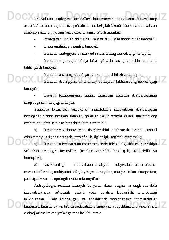 Innovatsion   strategiya   tamoyillari   korxonaning   innovatsion   faoliyatining
asosi b о ‘lib, uni rivojlantirish y о ‘nalishlarini belgilab beradi. Korxona innovatsion
strategiyasining quyidagi tamoyillarini sanab  о ‘tish mumkin: 
- strategiyani ishlab chiqishda ilmiy va tahliliy bashorat qilish tamoyili; 
- inson omilining ustunligi tamoyili; 
- korxona strategiyasi va mavjud resurslarning muvofiqligi tamoyili;
- korxonaning   rivojlanishiga   ta’sir   qiluvchi   tashqi   va   ichki   omillarni
tahlil qilish tamoyili; 
- korxonada strategik boshqaruv tizimini tashkil etish tamoyili; 
- korxona   strategiyasi   va   umumiy   boshqaruv   taktikasining   muvofiqligi
tamoyili; 
- mavjud   texnologiyalar   nuqtai   nazaridan   korxona   strategiyasining
maqsadga muvofiqligi tamoyili. 
Yuqorida   keltirilgan   tamoyillar   tashkilotning   innovatsion   strategiyasini
boshqarish   uchun   umumiy   talablar,   qoidalar   b о ‘lib   xizmat   qiladi,   ularning   eng
muhimlari uchta guruhga birlashtirishimiz mumkin: 
1) korxonaning   innovatsion   rivojlanishini   boshqarish   tizimini   tashkil
etish tamoyillari (bashoratlash, muvofiqlik, ilg‘orligi, uyg‘unlik tamoyili); 
2) korxonada innovatsion menejment tizimining kelgusida rivojlanishiga
y о ‘nalish   beradigan   tamoyillar   (moslashuvchanlik,   bog‘liqlik,   uzluksizlik   va
boshqalar); 
3) tashkilotdagi  innovatsion  amaliyot  subyektlari  bilan  о ‘zaro 
munosabatlarning mohiyatini  belgilaydigan tamoyillar, shu jumladan sinergetizm,
partisipativ va antropologik realizm tamoyillari. 
Antropologik   realizm   tamoyili   b о ‘yicha   shaxs   ongsiz   va   ongli   ravishda
innovatsiyalarga   t о ‘sqinlik   qilishi   yoki   yordam   k о ‘rsatishi   mumkinligi
ta’kidlangan.   Ilmiy   isbotlangan   va   shoshilinch   tayyorlangan   innovatsiyalar
haqiqatan  ham  ilmiy va  ta’lim   faoliyatining  muayyan  subyektlarining vakolatlari,
ehtiyojlari va imkoniyatlariga mos kelishi kerak.  