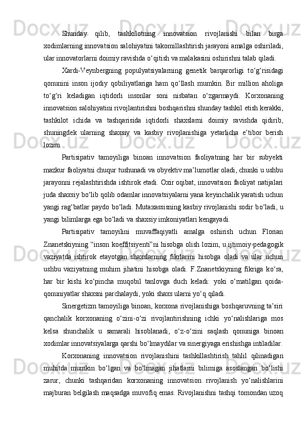 Shunday   qilib,   tashkilotning   innovatsion   rivojlanishi   bilan   birga
xodimlarning innovatsion salohiyatini takomillashtirish jarayoni amalga oshiriladi,
ular innovatorlarni doimiy ravishda  о ‘qitish va malakasini oshirishni talab qiladi. 
Xardi-Veynbergning   populyatsiyalarning   genetik   barqarorligi   t о ‘g‘risidagi
qonunini   inson   ijodiy   qobiliyatlariga   ham   q о ‘llash   mumkin.   Bir   million   aholiga
t о ‘g‘ri   keladigan   iqtidorli   insonlar   soni   nisbatan   о ‘zgarmaydi.   Korxonaning
innovatsion salohiyatini rivojlantirishni boshqarishni shunday tashkil etish kerakki,
tashkilot   ichida   va   tashqarisida   iqtidorli   shaxslarni   doimiy   ravishda   qidirib,
shuningdek   ularning   shaxsiy   va   kasbiy   rivojlanishiga   yetarlicha   e’tibor   berish
lozim. 
Partisipativ   tamoyiliga   binoan   innovatsion   faoliyatning   har   bir   subyekti
mazkur faoliyatni chuqur tushunadi va obyektiv ma’lumotlar oladi, chunki u ushbu
jarayonni rejalashtirishda ishtirok etadi. Oxir oqibat, innovatsion faoliyat natijalari
juda shaxsiy b о ‘lib qolib odamlar innovatsiyalarni yana keyinchalik yaratish uchun
yangi rag‘batlar paydo b о ‘ladi. Mutaxassisning kasbiy rivojlanishi sodir b о ‘ladi, u
yangi bilimlarga ega b о ‘ladi va shaxsiy imkoniyatlari kengayadi. 
Partisipativ   tamoyilini   muvaffaqiyatli   amalga   oshirish   uchun   Florian
Znanetskiyning “inson koeffitsiyenti”ni hisobga olish lozim, u ijtimoiy-pedagogik
vaziyatda   ishtirok   etayotgan   shaxslarning   fikrlarini   hisobga   oladi   va   ular   uchun
ushbu   vaziyatning   muhim   jihatini   hisobga   oladi.   F.Znanetskiyning   fikriga   k о ‘ra,
har   bir   kishi   k о ‘pincha   muqobil   tanlovga   duch   keladi:   yoki   о ‘rnatilgan   qoida-
qonuniyatlar shaxsni parchalaydi, yoki shaxs ularni y о ‘q qiladi. 
Sinergetizm tamoyiliga binoan, korxona rivojlanishiga boshqaruvning ta’siri
qanchalik   korxonaning   о ‘zini- о ‘zi   rivojlantirishning   ichki   y о ‘nalishlariga   mos
kelsa   shunchalik   u   samarali   hisoblanadi,   о ‘z- о ‘zini   saqlash   qonuniga   binoan
xodimlar innovatsiyalarga qarshi b о ‘lmaydilar va sinergiyaga erishishga intiladilar.
Korxonaning   innovatsion   rivojlanishini   tashkillashtirish   tahlil   qilinadigan
muhitda   mumkin   b о ‘lgan   va   b о ‘lmagan   jihatlarni   bilimiga   asoslangan   b о ‘lishi
zarur,   chunki   tashqaridan   korxonaning   innovatsion   rivojlanish   y о ‘nalishlarini
majburan belgilash maqsadga muvofiq emas. Rivojlanishni tashqi tomondan uzoq