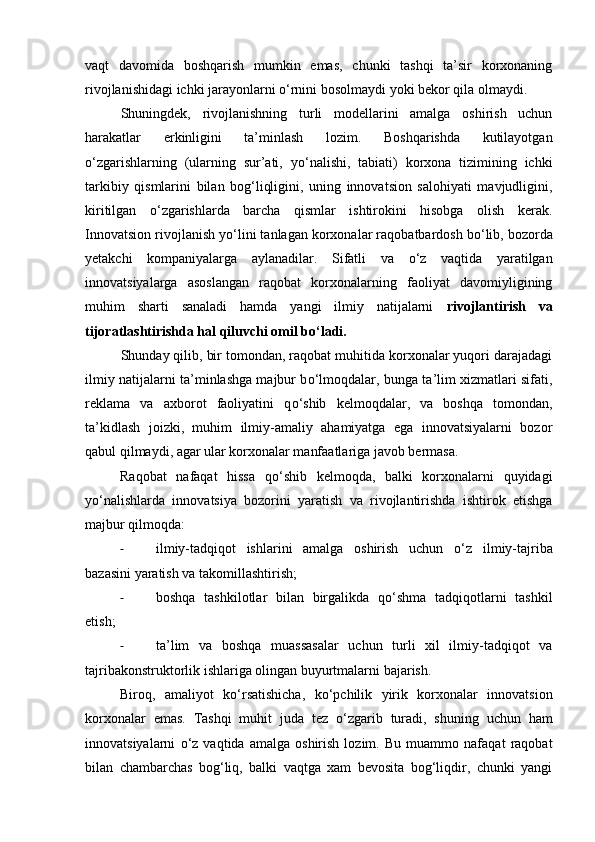 vaqt   davomida   boshqarish   mumkin   emas,   chunki   tashqi   ta’sir   korxonaning
rivojlanishidagi ichki jarayonlarni  о ‘rnini bosolmaydi yoki bekor qila olmaydi. 
Shuningdek,   rivojlanishning   turli   modellarini   amalga   oshirish   uchun
harakatlar   erkinligini   ta’minlash   lozim.   Boshqarishda   kutilayotgan
о ‘zgarishlarning   (ularning   sur’ati,   y о ‘nalishi,   tabiati)   korxona   tizimining   ichki
tarkibiy   qismlarini   bilan   bog‘liqligini,   uning   innovatsion   salohiyati   mavjudligini,
kiritilgan   о ‘zgarishlarda   barcha   qismlar   ishtirokini   hisobga   olish   kerak.
Innovatsion rivojlanish y о ‘lini tanlagan korxonalar raqobatbardosh b о ‘lib, bozorda
yetakchi   kompaniyalarga   aylanadilar.   Sifatli   va   о ‘z   vaqtida   yaratilgan
innovatsiyalarga   asoslangan   raqobat   korxonalarning   faoliyat   davomiyligining
muhim   sharti   sanaladi   hamda   yangi   ilmiy   natijalarni   rivojlantirish   va
tijoratlashtirishda hal qiluvchi omil b о ‘ladi.  
Shunday qilib, bir tomondan, raqobat muhitida korxonalar yuqori darajadagi
ilmiy natijalarni ta’minlashga majbur b о ‘lmoqdalar, bunga ta’lim xizmatlari sifati,
reklama   va   axborot   faoliyatini   q о ‘shib   kelmoqdalar,   va   boshqa   tomondan,
ta’kidlash   joizki,   muhim   ilmiy-amaliy   ahamiyatga   ega   innovatsiyalarni   bozor
qabul qilmaydi, agar ular korxonalar manfaatlariga javob bermasa. 
Raqobat   nafaqat   hissa   q о ‘shib   kelmoqda,   balki   korxonalarni   quyidagi
y о ‘nalishlarda   innovatsiya   bozorini   yaratish   va   rivojlantirishda   ishtirok   etishga
majbur qilmoqda: 
- ilmiy-tadqiqot   ishlarini   amalga   oshirish   uchun   о ‘z   ilmiy-tajriba
bazasini yaratish va takomillashtirish; 
- boshqa   tashkilotlar   bilan   birgalikda   q о ‘shma   tadqiqotlarni   tashkil
etish; 
- ta’lim   va   boshqa   muassasalar   uchun   turli   xil   ilmiy-tadqiqot   va
tajribakonstruktorlik ishlariga olingan buyurtmalarni bajarish. 
Biroq,   amaliyot   k о ‘rsatishicha,   k о ‘pchilik   yirik   korxonalar   innovatsion
korxonalar   emas.   Tashqi   muhit   juda   tez   о ‘zgarib   turadi,   shuning   uchun   ham
innovatsiyalarni   о ‘z   vaqtida   amalga   oshirish   lozim.   Bu   muammo   nafaqat   raqobat
bilan   chambarchas   bog‘liq,   balki   vaqtga   xam   bevosita   bog‘liqdir,   chunki   yangi 