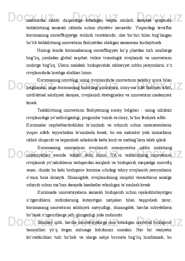 mahsulotni   ishlab   chiqarishga   ketadigan   vaqtni   sezilarli   darajada   qisqarishi
tashkilotning   samarali   ishlashi   uchun   obyektiv   zaruratdir.   Yuqoridagi   tavsiflar
korxonaning   muvaffaqiyatga   erishish   vositalaridir,   ular   bir-biri   bilan   bog‘langan
b о ‘lib tashkilotning innovatsion faoliyatdan oladigan samarasini kuchaytiradi. 
Hozirgi   kunda   korxonalarning   muvaffaqiyati   k о ‘p   jihatdan   turli   omillarga
bog‘liq,   jumladan   global   raqobat,   tezkor   texnologik   rivojlanish   va   innovatsion
muhitga   bog‘liq.   Ularni   malakali   boshqarishda   rahbariyat   ushbu   jarayonlarni   о ‘z
rivojlanishida hisobga olishlari lozim. 
Korxonaning noyobligi uning rivojlanishida innovatsion tarkibiy qismi bilan
belgilanadi, unga korxonaning bozordagi pozitsiyasi, ilmiy-ma’rifat faoliyati sifati,
intellektual salohiyati darajasi, rivojlanish strategiyalari va innovatsion madaniyati
kiradi. 
Tashkilotning   innovatsion   faoliyatining   asosiy   belgilari   -   uning   uzluksiz
rivojlanishga y о ‘naltirilganligi, prognozlar tuzish va ilmiy, ta’lim faoliyati sifati. 
Korxonalar   raqobatbardoshlikni   ta’minlash   va   oshirish   uchun   mutaxassislarini
yuqori   sifatli   tayyorlashni   ta’minlashi   kerak,   bu   esa   mahsulot   yoki   xizmatlarni
ishlab chiqarish va taqsimlash sohalarida katta kuch va mablag‘larni talab qiladi. 
Korxonaning   innovatsion   rivojlanish   menejmentini   ushbu   muhitning
imkoniyatlari   asosida   tashkil   etish   lozim.   YA’ni   tashkilotning   innovatsion
rivojlanish   y о ‘nalishlarini   tashqaridan   aniqlash   va   boshqarish   maqsadga   muvofiq
emas,   chunki   bu   kabi   boshqaruv   korxona   ichidagi   tabiiy   rivojlanish   jarayonlarini
о ‘rnini   bosa   olmaydi.   Shuningdek,   rivojlanishning   muqobil   variantlarini   amalga
oshirish uchun ma’lum darajada harakatlar erkinligini ta’minlash kerak. 
Korxonada   innovatsiyalarni   samarali   boshqarish   uchun   rejalashtirilayotgan
о ‘zgarishlarni   xodimlarning   kutayotgan   natijalari   bilan   taqqoslash   zarur,
korxonaning   innovatsion   salohiyati   mavjudligi,   shuningdek,   barcha   subyektlarni
b о ‘lajak  о ‘zgarishlarga jalb qilinganligi juda muhimdir. 
Shunday   qilib,   barcha   innovatsiyalarga   mos   keladigan   universal   boshqaruv
tamoyillari   y о ‘q   degan   xulosaga   kelishimiz   mumkin.   Har   bir   vaziyatni
k о ‘rsatkichlari   turli   b о ‘ladi   va   ularga   natija   bevosita   bog‘liq   hisoblanadi,   bu 