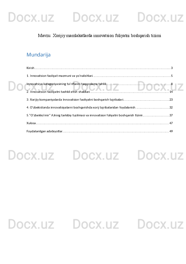 Mavzu:  Xorijiy mamlakatlarda innovatsion foliyatni boshqarish tizimi
 
Mundarija
Kirish ............................................................................................................................................................ 3
1. Innovatsion faoliyat mazmuni va yo'nalishlari. ........................................................................................ 5
Innovatsiya kategoriyasining ta’riflarini taqqoslama tahlili ......................................................................... 8
2. Innovatsion faoliyatni tashkil etish shakllari. ......................................................................................... 14
3. Xorijiy kompaniyalarda Innovatsion faoliyatni boshqarish tajribalari. ................................................... 23
4. O'zbekistonda innovatsiyalarni boshqarishda xorij tajribalaridan foydalanish. ..................................... 32
5.“O‘zbekko‘mir” AJning tarkibiy tuzilmasi va innovatsion foliyatni boshqarish tizimi .............................. 37
Xulosa ........................................................................................................................................................ 47
Foydalanilgan adabiyotlar .......................................................................................................................... 49 