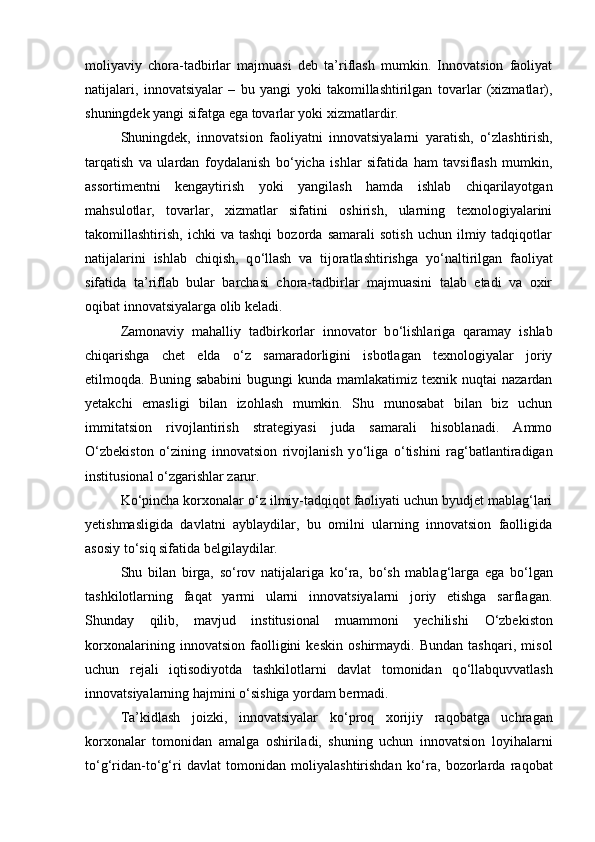 moliyaviy   chora-tadbirlar   majmuasi   deb   ta’riflash   mumkin.   Innovatsion   faoliyat
natijalari,   innovatsiyalar   –   bu   yangi   yoki   takomillashtirilgan   tovarlar   (xizmatlar),
shuningdek yangi sifatga ega tovarlar yoki xizmatlardir. 
Shuningdek,   innovatsion   faoliyatni   innovatsiyalarni   yaratish,   о ‘zlashtirish,
tarqatish   va   ulardan   foydalanish   b о ‘yicha   ishlar   sifatida   ham   tavsiflash   mumkin,
assortimentni   kengaytirish   yoki   yangilash   hamda   ishlab   chiqarilayotgan
mahsulotlar,   tovarlar,   xizmatlar   sifatini   oshirish,   ularning   texnologiyalarini
takomillashtirish,   ichki   va   tashqi   bozorda   samarali   sotish   uchun   ilmiy  tadqiqotlar
natijalarini   ishlab   chiqish,   q о ‘llash   va   tijoratlashtirishga   y о ‘naltirilgan   faoliyat
sifatida   ta’riflab   bular   barchasi   chora-tadbirlar   majmuasini   talab   etadi   va   oxir
oqibat innovatsiyalarga olib keladi.
Zamonaviy   mahalliy   tadbirkorlar   innovator   b о ‘lishlariga   qaramay   ishlab
chiqarishga   chet   elda   о ‘z   samaradorligini   isbotlagan   texnologiyalar   joriy
etilmoqda. Buning  sababini  bugungi   kunda mamlakatimiz  texnik nuqtai   nazardan
yetakchi   emasligi   bilan   izohlash   mumkin.   Shu   munosabat   bilan   biz   uchun
immitatsion   rivojlantirish   strategiyasi   juda   samarali   hisoblanadi.   Ammo
О ‘zbekiston   о ‘zining   innovatsion   rivojlanish   y о ‘liga   о ‘tishini   rag‘batlantiradigan
institusional  о ‘zgarishlar zarur. 
K о ‘pincha korxonalar  о ‘z ilmiy-tadqiqot faoliyati uchun byudjet mablag‘lari
yetishmasligida   davlatni   ayblaydilar,   bu   omilni   ularning   innovatsion   faolligida
asosiy t о ‘siq sifatida belgilaydilar. 
Shu   bilan   birga,   s о ‘rov   natijalariga   k о ‘ra,   b о ‘sh   mablag‘larga   ega   b о ‘lgan
tashkilotlarning   faqat   yarmi   ularni   innovatsiyalarni   joriy   etishga   sarflagan.
Shunday   qilib,   mavjud   institusional   muammoni   yechilishi   О ‘zbekiston
korxonalarining   innovatsion   faolligini   keskin   oshirmaydi.   Bundan   tashqari,   misol
uchun   rejali   iqtisodiyotda   tashkilotlarni   davlat   tomonidan   q о ‘llabquvvatlash
innovatsiyalarning hajmini  о ‘sishiga yordam bermadi. 
Ta’kidlash   joizki,   innovatsiyalar   k о ‘proq   xorijiy   raqobatga   uchragan
korxonalar   tomonidan   amalga   oshiriladi,   shuning   uchun   innovatsion   loyihalarni
t о ‘g‘ridan-t о ‘g‘ri   davlat   tomonidan   moliyalashtirishdan   k о ‘ra,   bozorlarda   raqobat 