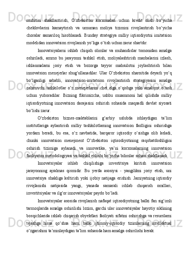 muhitini   shakllantirish,   О ‘zbekiston   korxonalari   uchun   kredit   olish   b о ‘yicha
cheklovlarini   kamaytirish   va   umuman   moliya   tizimini   rivojlantirish   b о ‘yicha
choralar   samariloq   hisoblanadi.   Bunday   strategiya   milliy   iqtisodiyotni   imitatsion
modelidan innovatsion rivojlanish y о ‘liga  о ‘tish uchun zarur shartdir. 
Innovatsiyalarni   ishlab   chiqish   olimlar   va   muhandislar   tomonidan   amalga
oshiriladi,   ammo   bu   jarayonni   tashkil   etish,   moliyalashtirish   manbalarini   izlash,
ishlanmalarni   joriy   etish   va   bozorga   tayyor   mahsulotni   joylashtirish   bilan
innovatsion  menejerlar   shug‘ullanadilar.  Ular   О ‘zbekiston  sharoitida  deyarli   y о ‘q
b о ‘lganligi   sababli,   innovatsion-imitatsion   rivojlantirish   strategiyasini   amalga
oshiruvchi   tashkilotlar   о ‘z   menejerlarini   chet   elga   о ‘qishga   yoki   amaliyot   о ‘tash
uchun   yuboradilar.   Bizning   fikrimizcha,   ushbu   muammoni   hal   qilishda   milliy
iqtisodiyotning   innovatsion   darajasini   oshirish   sohasida   maqsadli   davlat   siyosati
b о ‘lishi zarur. 
О ‘zbekiston   biznes-maktablarini   g‘arbiy   uslubda   ishlaydigan   ta’lim
institutlariga   aylantirish   milliy   tashkilotlarning   innovatsion   faolligini   oshirishga
yordam   beradi,   bu   esa,   о ‘z   navbatida,   barqaror   iqtisodiy   о ‘sishga   olib   keladi,
chunki   innovatsion   menejment   О ‘zbekiston   iqtisodiyotining   raqobatdoshligini
oshirish   tizimiga   aylanadi   va   innovatika,   ya’ni   korxonalarning   innovatsion
faoliyatini metodologiyasi va tashkil etilishi b о ‘yicha bilimlar sohasi shakllanadi. 
Innovatsiyalar   ishlab   chiqilishiga   investitsiya   kiritish   innovatsion
jarayonning   ajralmas   qismidir.   Bu   yerda   asosiysi   -   yangilikni   joriy   etish,   uni
innovatsiya   shakliga   keltirish   yoki   ijobiy   natijaga   erishish.   Jamiyatning   iqtisodiy
rivojlanishi   natijasida   yangi,   yanada   samarali   ishlab   chiqarish   omillari,
investitsiyalar va ilg‘or innovatsiyalar paydo b о ‘ladi. 
Innovatsiyalar   asosida   rivojlanish   nafaqat   iqtisodiyotning   balki   fan   sig‘imli
tarmoqlarida amalga oshirilishi lozim, garchi ular innovatsiyalar hayotiy siklining
bosqichlarida ishlab chiqarish obyektlari faoliyati sifatini oshirishga va resurslarni
tejashga   hissa   q о ‘shsa   ham,   balki   ijtimoiy-iqtisodiy   tizimlarning   intellektual
о ‘zgarishini ta’minlaydigan ta’lim sohasida ham amalga oshirilishi kerak.