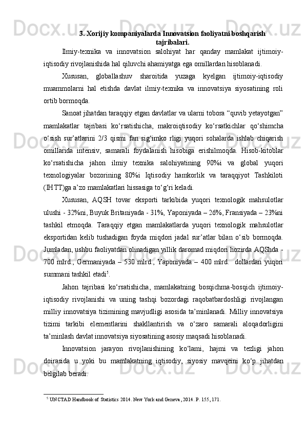 3. Xorijiy kompaniyalarda Innovatsion faoliyatni boshqarish
tajribalari.
Ilmiy-texnika   va   innovatsion   salohiyat   har   qanday   mamlakat   ijtimoiy-
iqtisodiy rivojlanishida hal qiluvchi ahamiyatga ega omillardan hisoblanadi. 
Xususan,   globallashuv   sharoitida   yuzaga   kyelgan   ijtimoiy-iqtisodiy
muammolarni   hal   etishda   davlat   ilmiy-texnika   va   innovatsiya   siyosatining   roli
ortib bormoqda.
Sanoat jihatdan taraqqiy etgan davlatlar va ularni tobora “quvib yetayotgan”
mamlakatlar   tajribasi   k о ‘rsatishicha,   makroiqtisodiy   k о ‘rsatkichlar   q о ‘shimcha
о ‘sish   sur’atlarini   2/3   qismi   fan   sig‘imko   rligi   yuqori   sohalarda   ishlab   chiqarish
omillarida   intensiv,   samarali   foydalanish   hisobiga   erishilmoqda.   Hisob-kitoblar
k о ‘rsatishicha   jahon   ilmiy   texnika   salohiyatining   90%i   va   global   yuqori
texnologiyalar   bozorining   80%i   Iqtisodiy   hamkorlik   va   taraqqiyot   Tashkiloti
(IHTT)ga a’zo mamlakatlari hissasiga t о ‘g‘ri keladi. 
Xususan,   AQSH   tovar   eksporti   tarkibida   yuqori   texnologik   mahsulotlar
ulushi - 32%ni, Buyuk Britaniyada - 31%, Yaponiyada – 26%, Fransiyada – 23%ni
tashkil   etmoqda.   Taraqqiy   etgan   mamlakatlarda   yuqori   texnologik   mahsulotlar
eksportidan   kelib   tushadigan   foyda   miqdori   jadal   sur’atlar   bilan   о ‘sib   bormoqda.
Jumladan, ushbu faoliyatdan olinadigan yillik daromad miqdori hozirda AQShda -
700   mlrd.,   Germaniyada   –   530   mlrd.,   Yaponiyada   –   400   mlrd.     dollardan   yuqori
summani tashkil etadi 5
.
Jahon   tajribasi   k о ‘rsatishicha,   mamlakatning   bosqichma-bosqich   ijtimoiy-
iqtisodiy   rivojlanishi   va   uning   tashqi   bozordagi   raqobatbardoshligi   rivojlangan
milliy   innovatsiya   tizimining   mavjudligi   asosida   ta’minlanadi.   Milliy   innovatsiya
tizimi   tarkibi   elementlarini   shakllantirish   va   о ‘zaro   samarali   aloqadorligini
ta’minlash davlat innovatsiya siyosatining asosiy maqsadi hisoblanadi. 
Innovatsion   jarayon   rivojlanishining   k о ‘lami,   hajmi   va   tezligi   jahon
doirasida   u   yoki   bu   mamlakatning   iqtisodiy,   siyosiy   mavqeini   k о ‘p   jihatdan
belgilab beradi.
5
  UNCTAD Handbook of Statistics 2014. New York and Geneva, 2014.  Р . 155, 171. 