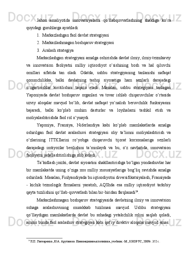 Jahon   amaliyotida   innovatsiyalarni   q о ‘llabquvvatlashning   shakliga   k о ‘ra
quyidagi guruhlarga ajratiladi:
1. Markazlashgan faol davlat strategiyasi
2. Markazlashmagan boshqaruv strategiyasi
3. Aralash strategiya
Markazlashgan strategiyani amalga oshirishda davlat ilmiy, ilmiy-texnikaviy
va   innovatsion   faoliyatni   milliy   iqtisodiyot   о‘sishining   bosh   va   hal   qiluvchi
omillari   sifatida   tan   oladi.   Odatda,   ushbu   strategiyaning   tanlanishi   nafaqat
qonunchilikka,   balki   davlatning   tashqi   siyosatiga   ham   sezilarli   darajadagi
о‘zgartirishlar   kiritilishini   taqazo   etadi.   Masalan,   ushbu   strategiyani   tanlagan
Yaponiyada   davlat   boshqaruv   organlari   va   tovar   ishlab   chiqaruvchilar   о‘rtasida
uzviy   aloqalar   mavjud   bо‘lib,   davlat   nafaqat   yо‘nalish   beruvchilik   funksiyasini
bajaradi,   balki   kо‘plab   muhim   dasturlar   va   loyihalarni   tashkil   etish   va
moliyalashtirishda faol rol о‘ynaydi.
Yaponiya,   Fransiya,   Niderlandiya   kabi   kо‘plab   mamlakatlarda   amalga
oshirilgan   faol   davlat   aralashuvi   strategiyasi   oliy   ta’limni   moliyalashtirish   va
о‘zlarining   ITTKIlarini   rо‘yobga   chiqaruvchi   tijorat   korxonalariga   sezilarli
darajadagi   imtiyozlar   berilishini   ta’minlaydi   va   bu,   о‘z   navbatida,   innovatsion
faoliyatni jadallashtirilishiga olib keladi.
Ta’kidlash joizki, davlat siyosatini shakllantirishga bо‘lgan yondashuvlar har
bir   mamlakatda   uning   о‘ziga   xos   milliy   xususiyatlariga   bog‘liq   ravishda   amalga
oshiriladi: Masalan, Finlyandiyada bu iqtisodiyotni diversifikatsiyalash, Fransiyada
-   kichik   texnologik   firmalarni   yaratish,   AQShda   esa   milliy   iqtisodiyot   tarkibiy
qayta tuzilishini qо‘llab-quvvatlash bilan bir-biridan farqlanadi 14
.
Markazlashmagan boshqaruv strategiyasida davlatning ilmiy va innovatsion
sohaga   aralashuvining   murakkab   tuzilmasi   mavjud.   Ushbu   strategiyani
q о ‘llaydigan   mamlakatlarda   davlat   bu   sohadagi   yetakchilik   rolini   saqlab   qoladi,
ammo bunda faol aralashuv strategiyasi kabi qat’iy direktiv aloqalar mavjud emas.
14
 Л.П. Гончаренко, ЮА. Арутюнов. Инновационная политика, учебник.-М., КНОРУС, 2009г. 352 с. 