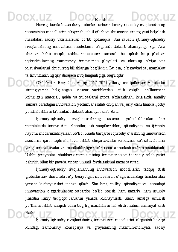 Kirish
Hozirgi kunda butun dunyo olimlari uchun ijtimoiy-iqtisodiy rivojlanishning
innovatsion modelllarini  о ‘rganish, tahlil qilish va shu asosda strategiyani belgilash
masalalari   asosiy   vazifalaridan   b о ‘lib   qolmoqda.   Shu   sababli   ijtimoiy-iqtisodiy
rivojlanishning   innovatsion   modellarini   о ‘rganish   dolzarb   ahamiyatga   ega.   Ana
shundan   kelib   chiqib,   ushbu   masalalarni   samarali   hal   qilish   k о ‘p   jihatdan
iqtisodchilarning   zamonaviy   innovatsion   g‘oyalari   va   ularning   о ‘ziga   xos
xususiyatlarini chuqurroq bilishlariga bog‘liqdir. Bu esa,   о ‘z navbatida, mamlakat
ta’lim tizimining qay darajada rivojlanganligiga bog‘liqdir.    
О ‘zbekiston Respublikasining  2017–2021 yillarga m о ‘ljallangan Harakatlar
strategiyasida   belgilangan   ustuvor   vazifalardan   kelib   chiqib,   q о ‘llanmada
keltirilgan   material,   qoida   va   xulosalarni   puxta   о ‘zlashtirish,   kelajakda   amaliy
samara beradigan innovatsion yechimlar ishlab chiqish va joriy etish hamda ijodiy
yondashishlarni ta’minlash dolzarb ahamiyat kasb etadi.  
Ijtimoiy-iqtisodiy   rivojlantirishning   ustuvor   y о ‘nalishlaridan   biri
mamlakatda   innovatsion   islohotlar,   tub   yangilanishlar,   iqtisodiyotni   va   ijtimoiy
hayotni modernizatsiyalash b о ‘lib, bunda barqaror iqtisodiy  о ‘sishning innovatsion
asoslarini   qaror   toptirish,   tovar   ishlab   chiqaruvchilar   va   xizmat   k о ‘rsatuvchilarni
yangi innovatsiyalardan manfaatdorligini oshirishni ta’minlash muhim hisoblanadi.
Ushbu   jarayonlar,   shubhasiz   mamlakatning   innovatsion   va   iqtisodiy   salohiyatini
oshirish bilan bir paytda, undan unumli foydalanishni nazarda tutadi.  
Ijtimoiy-iqtisodiy   rivojlanishning   innovatsion   modelllarini   tadqiq   etish
globallashuv   sharoitida   r о ‘y   berayotgan   innovatsion   о ‘zgarishlardagi   hamkorlikni
yanada   kuchaytirishni   taqozo   qiladi.   Shu   bois,   milliy   iqtisodiyot   va   jahondagi
innovatsion   о ‘zgarishlardan   xabardor   b о ‘lib   borish,   ham   nazariy,   ham   uslubiy
jihatdan   ilmiy   tadqiqot   ishlarini   yanada   kuchaytirish,   ularni   amalga   oshirish
y о ‘llarini ishlab chiqish bilan bog‘liq masalalarni  hal etish muhim ahamiyat  kasb
etadi.  
Ijtimoiy-iqtisodiy   rivojlanishning   innovatsion   modellarini   о ‘rganish   hozirgi
kundagi   zamonaviy   konsepsiya   va   g‘oyalarning   mazmun-mohiyati,   asosiy 