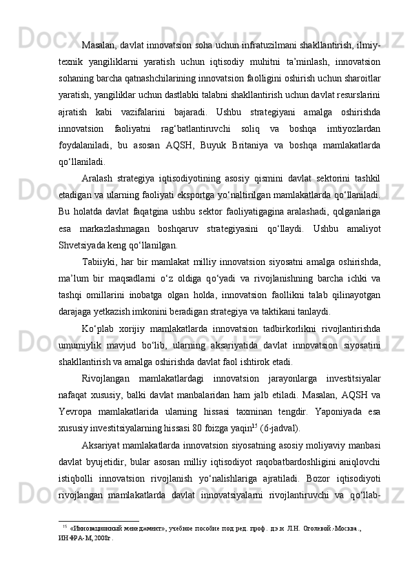Masalan, davlat innovatsion soha uchun infratuzilmani shakllantirish, ilmiy-
texnik   yangiliklarni   yaratish   uchun   iqtisodiy   muhitni   ta’minlash,   innovatsion
sohaning barcha qatnashchilarining innovatsion faolligini oshirish uchun sharoitlar
yaratish, yangiliklar uchun dastlabki talabni shakllantirish uchun davlat resurslarini
ajratish   kabi   vazifalarini   bajaradi.   Ushbu   strategiyani   amalga   oshirishda
innovatsion   faoliyatni   rag‘batlantiruvchi   soliq   va   boshqa   imtiyozlardan
foydalaniladi,   bu   asosan   AQSH,   Buyuk   Britaniya   va   boshqa   mamlakatlarda
q о ‘llaniladi.
Aralash   strategiya   iqtisodiyotining   asosiy   qismini   davlat   sektorini   tashkil
etadigan va ularning faoliyati eksportga y о ‘naltirilgan mamlakatlarda q о ‘llaniladi.
Bu   holatda   davlat   faqatgina   ushbu   sektor   faoliyatigagina   aralashadi,   qolganlariga
esa   markazlashmagan   boshqaruv   strategiyasini   q о ‘llaydi.   Ushbu   amaliyot
Shvetsiyada keng q о ‘llanilgan.
Tabiiyki,   har   bir   mamlakat   milliy   innovatsion   siyosatni   amalga   oshirishda,
ma’lum   bir   maqsadlarni   о ‘z   oldiga   q о ‘yadi   va   rivojlanishning   barcha   ichki   va
tashqi   omillarini   inobatga   olgan   holda,   innovatsion   faollikni   talab   qilinayotgan
darajaga yetkazish imkonini beradigan strategiya va taktikani tanlaydi.
K о ‘plab   xorijiy   mamlakatlarda   innovatsion   tadbirkorlikni   rivojlantirishda
umumiylik   mavjud   b о ‘lib,   ularning   aksariyatida   davlat   innovatsion   siyosatini
shakllantirish va amalga oshirishda davlat faol ishtirok etadi.
Rivojlangan   mamlakatlardagi   innovatsion   jarayonlarga   investitsiyalar
nafaqat   xususiy,   balki   davlat   manbalaridan   ham   jalb   etiladi.   Masalan,   AQSH   va
Yevropa   mamlakatlarida   ularning   hissasi   taxminan   tengdir.   Yaponiyada   esa
xususiy investitsiyalarning hissasi 80 foizga yaqin 15
 (6-jadval).
Aksariyat mamlakatlarda innovatsion siyosatning asosiy  moliyaviy manbasi
davlat   byujetidir,   bular   asosan   milliy   iqtisodiyot   raqobatbardoshligini   aniqlovchi
istiqbolli   innovatsion   rivojlanish   y о ‘nalishlariga   ajratiladi.   Bozor   iqtisodiyoti
rivojlangan   mamlakatlarda   davlat   innovatsiyalarni   rivojlantiruvchi   va   q о ‘llab-
15
  «Инновационный   менеджмент»,   учебное   пособие   под   ред.   проф.   д.э.н   Л.Н.   Оголевой.-Москва.,
ИНФРА-М, 2008г.