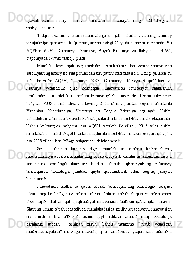 quvvatlovchi   milliy   ilmiy   innovatsion   xarajatlarning   20-50%gacha
moliyalashtiradi. 
Tadqiqot va innovatsion ishlanmalarga xarajatlar ulushi  davlatning umumiy
xarajatlariga qaraganda  k о ‘p emas,  ammo oxirgi  20 yilda  barqaror   о ‘smoqda. Bu
AQShda   6-7%,   Germaniya,   Fransiya,   Buyuk   Britaniya   va   Italiyada   –   4-5%,
Yaponiyada 3-5%ni tashqil qiladi.
Mamlakat texnologik rivojlanish darajasini k о ‘rsatib beruvchi va innovatsion
salohiyatning asosiy k о ‘rsatgichlaridan biri patent statistikasidir. Oxirgi yillarda bu
soha   b о ‘yicha   AQSH,   Yaponiya,   XXR,   Germaniya,   Koreya   Respublikasi   va
Fransiya   yetakchilik   qilib   kelmoqda.   Innovatsion   iqtisodiyot   shakllanish
omillaridan   biri   intelektual   mulkni   himoya   qilish   jarayonidir.   Ushbu   subindeksi
b о ‘yicha   AQSH   Finlandiyadan   keyingi   2-chi   о ‘rinda,   undan   keyingi   о ‘rinlarda
Yaponiya,   Niderlandiya,   Shvetsiya   va   Buyuk   Britaniya   egallaydi.   Ushbu
subindeksni ta’minlab beruvchi k о ‘rsatgichlardan biri intellektual mulk eksportidir.
Ushbu   k о ‘rsatgich   b о ‘yicha   esa   AQSH   yetakchilik   qiladi,   2016   yilda   ushbu
mamlakat 120 mlrd. AQSH dollari miqdorida intellektual mulkni eksport qildi, bu
esa 2008 yildan beri 25%ga oshganidan dalolat beradi. 
Sanoat   jihatdan   taraqqiy   etgan   mamlakatlar   tajribasi   k о ‘rsatishicha,
modernizatsiya avvalo mamlakatning ishlab chiqarish kuchlarini takomillashtirish,
sanoatning   texnologik   darajasini   tubdan   oshirish,   iqtisodiyotning   an’anaviy
tarmoqlarini   texnologik   jihatdan   qayta   qurollantirish   bilan   bog‘liq   jarayon
hisoblanadi.
Innovatsion   faollik   va   qayta   ishlash   tarmoqlarining   texnologik   darajasi
о ‘zaro   bog‘liq   b о ‘lganligi   sababli   ularni   alohida   k о ‘rib   chiqish   mumkin   emas.
Texnologik   jihatdan   qoloq   iqtisodiyot   innovatsion   faollikni   qabul   qila   olmaydi.
Shuning uchun   о ‘tish  iqtisodiyoti  mamlakatlarida  milliy iqtisodiyotni  innovatsion
rivojlanish   y о ‘liga   о ‘tkazish   uchun   qayta   ishlash   tarmoqlarining   texnologik
darajasini   tubdan     oshirish   zarur.   Ushbu   muammo   “quvib   yetadigan
modernizatsiyalash”   modeliga   muvofiq   ilg‘or,   amaliyotda   yuqori   samaradorlikni