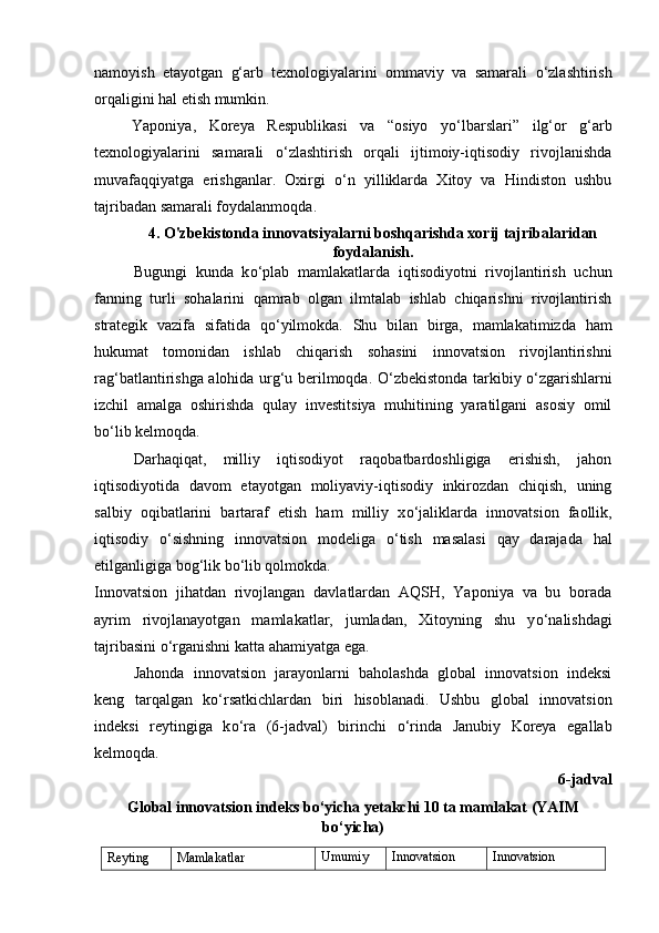 namoyish   etayotgan   g‘arb   texnologiyalarini   ommaviy   va   samarali   о ‘zlashtirish
orqaligini hal etish mumkin. 
Yaponiya,   Koreya   Respublikasi   va   “osiyo   y о ‘lbarslari”   ilg‘or   g‘arb
texnologiyalarini   samarali   о ‘zlashtirish   orqali   ijtimoiy-iqtisodiy   rivojlanishda
muvafaqqiyatga   erishganlar.   Oxirgi   о ‘n   yilliklarda   Xitoy   va   Hindiston   ushbu
tajribadan samarali foydalanmoqda. 
4. O'zbekistonda innovatsiyalarni boshqarishda xorij tajribalaridan
foydalanish.
Bugungi   kunda   k о ‘plab   mamlakatlarda   iqtisodiyotni   rivojlantirish   uchun
fanning   turli   sohalarini   qamrab   olgan   ilmtalab   ishlab   chiqarishni   rivojlantirish
strategik   vazifa   sifatida   q о ‘yilmokda.   Shu   bilan   birga,   mamlakatimizda   ham
hukumat   tomonidan   ishlab   chiqarish   sohasini   innovatsion   rivojlantirishni
rag‘batlantirishga alohida urg‘u berilmoqda.   О ‘zbekistonda tarkibiy   о ‘zgarishlarni
izchil   amalga   oshirishda   qulay   investitsiya   muhitining   yaratilgani   asosiy   omil
b о ‘lib kelmoqda.  
Darhaqiqat,   milliy   iqtisodiyot   raqobatbardoshligiga   erishish,   jahon
iqtisodiyotida   davom   etayotgan   moliyaviy-iqtisodiy   inkirozdan   chiqish,   uning
salbiy   oqibatlarini   bartaraf   etish   ham   milliy   x о ‘jaliklarda   innovatsion   faollik,
iqtisodiy   о ‘sishning   innovatsion   modeliga   о ‘tish   masalasi   qay   darajada   hal
etilganligiga bog‘lik b о ‘lib qolmokda. 
Innovatsion   jihatdan   rivojlangan   davlatlardan   AQSH,   Yaponiya   va   bu   borada
ayrim   rivojlanayotgan   mamlakatlar,   jumladan,   Xitoyning   shu   y о ‘nalishdagi
tajribasini  о ‘rganishni katta ahamiyatga ega. 
Jahonda   innovatsion   jarayonlarni   baholashda   global   innovatsion   indeksi
keng   tarqalgan   k о ‘rsatkichlardan   biri   hisoblanadi.   Ushbu   global   innovatsion
indeksi   reytingiga   k о ‘ra   (6-jadval)   birinchi   о ‘rinda   Janubiy   Koreya   egallab
kelmoqda. 
6- jadval
Global innovatsion indeks b о ‘yicha yetakchi 10 ta mamlakat (YAIM
b о ‘yicha)
Reyting Mamlakatlar Umumiy Innovatsion Innovatsion 