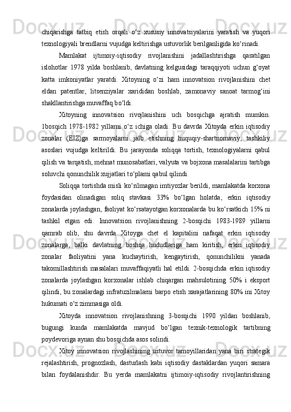 chiqarishga   tatbiq   etish   orqali   о ‘z   xususiy   innovatsiyalarini   yaratish   va   yuqori
texnologiyali brendlarni vujudga keltirishga ustuvorlik berilganligida k о ‘rinadi.  
Mamlakat   ijtimoiy-iqtisodiy   rivojlanishini   jadallashtirishga   qaratilgan
islohotlar   1978   yilda   boshlanib,   davlatning   kelgusidagi   taraqqiyoti   uchun   g‘oyat
katta   imkoniyatlar   yaratdi.   Xitoyning   о ‘zi   ham   innovatsion   rivojlanishini   chet
eldan   patentlar,   litsenziyalar   xarididan   boshlab,   zamonaviy   sanoat   tarmog‘ini
shakllantirishga muvaffaq b о ‘ldi. 
Xitoyning   innovatsion   rivojlanishini   uch   bosqichga   ajratish   mumkin.
1bosqich   1978-1982   yillarni   о ‘z   ichiga   oladi.   Bu   davrda   Xitoyda   erkin   iqtisodiy
zonalar   (EIZ)ga   sarmoyalarni   jalb   etishning   huquqiy-shartnomaviy,   tashkiliy
asoslari   vujudga   keltirildi.   Bu   jarayonda   soliqqa   tortish,   texnologiyalarni   qabul
qilish va tarqatish, mehnat munosabatlari, valyuta va bojxona masalalarini tartibga
soluvchi qonunchilik xujjatlari t о ‘plami qabul qilindi.  
Soliqqa tortishda misli k о ‘rilmagan imtiyozlar berildi, mamlakatda korxona
foydasidan   olinadigan   soliq   stavkasi   33%   b о ‘lgan   holatda,   erkin   iqtisodiy
zonalarda joylashgan, faoliyat k о ‘rsatayotgan korxonalarda bu k о ‘rsatkich 15% ni
tashkil   etgan   edi.   Innovatsion   rivojlanishning   2-bosqichi   1983-1989   yillarni
qamrab   olib,   shu   davrda   Xitoyga   chet   el   kapitalini   nafaqat   erkin   iqtisodiy
zonalarga,   balki   davlatning   boshqa   hududlariga   ham   kiritish,   erkin   iqtisodiy
zonalar   faoliyatini   yana   kuchaytirish,   kengaytirish,   qonunchilikni   yanada
takomillashtirish   masalalari   muvaffaqiyatli   hal   etildi.   2-bosqichda   erkin   iqtisodiy
zonalarda   joylashgan   korxonalar   ishlab   chiqargan   mahsulotining   50%   i   eksport
qilindi, bu zonalardagi infratuzilmalarni barpo etish xarajatlarining 80% ini Xitoy
hukumati  о ‘z zimmasiga oldi.  
Xitoyda   innovatsion   rivojlanishning   3-bosqichi   1990   yildan   boshlanib,
bugungi   kunda   mamlakatda   mavjud   b о ‘lgan   texnik-texnologik   tartibning
poydevoriga aynan shu bosqichda asos solindi. 
Xitoy   innovatsion   rivojlashining   ustuvor   tamoyillaridan   yana   biri   strategik
rejalashtirish,   prognozlash,   dasturlash   kabi   iqtisodiy   dastaklardan   yuqori   samara
bilan   foydalanishdir.   Bu   yerda   mamlakatni   ijtimoiy-iqtisodiy   rivojlantirishning 