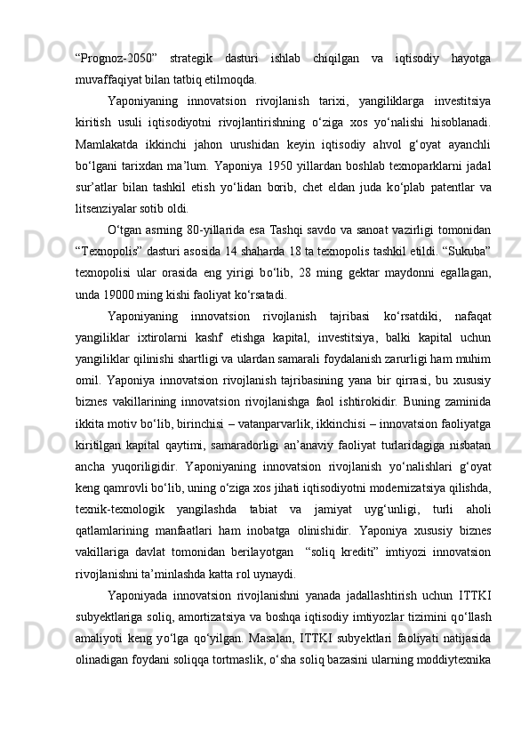 “Prognoz-2050”   strategik   dasturi   ishlab   chiqilgan   va   iqtisodiy   hayotga
muvaffaqiyat bilan tatbiq etilmoqda. 
Yaponiyaning   innovatsion   rivojlanish   tarixi,   yangiliklarga   investitsiya
kiritish   usuli   iqtisodiyotni   rivojlantirishning   о ‘ziga   xos   y о ‘nalishi   hisoblanadi.
Mamlakatda   ikkinchi   jahon   urushidan   keyin   iqtisodiy   ahvol   g‘oyat   ayanchli
b о ‘lgani   tarixdan   ma’lum.   Yaponiya   1950   yillardan   boshlab   texnoparklarni   jadal
sur’atlar   bilan   tashkil   etish   y о ‘lidan   borib,   chet   eldan   juda   k о ‘plab   patentlar   va
litsenziyalar sotib oldi.  
О ‘tgan asrning 80-yillarida esa Tashqi  savdo va sanoat  vazirligi tomonidan
“Texnopolis” dasturi asosida 14 shaharda 18 ta texnopolis tashkil etildi. “Sukuba”
texnopolisi   ular   orasida   eng   yirigi   b о ‘lib,   28   ming   gektar   maydonni   egallagan,
unda 19000 ming kishi faoliyat k о ‘rsatadi.  
Yaponiyaning   innovatsion   rivojlanish   tajribasi   k о ‘rsatdiki,   nafaqat
yangiliklar   ixtirolarni   kashf   etishga   kapital,   investitsiya,   balki   kapital   uchun
yangiliklar qilinishi shartligi va ulardan samarali foydalanish zarurligi ham muhim
omil.   Yaponiya   innovatsion   rivojlanish   tajribasining   yana   bir   qirrasi,   bu   xususiy
biznes   vakillarining   innovatsion   rivojlanishga   faol   ishtirokidir.   Buning   zaminida
ikkita motiv b о ‘lib, birinchisi – vatanparvarlik, ikkinchisi – innovatsion faoliyatga
kiritilgan   kapital   qaytimi,   samaradorligi   an’anaviy   faoliyat   turlaridagiga   nisbatan
ancha   yuqoriligidir.   Yaponiyaning   innovatsion   rivojlanish   y о ‘nalishlari   g‘oyat
keng qamrovli b о ‘lib, uning  о ‘ziga xos jihati iqtisodiyotni modernizatsiya qilishda,
texnik-texnologik   yangilashda   tabiat   va   jamiyat   uyg‘unligi,   turli   aholi
qatlamlarining   manfaatlari   ham   inobatga   olinishidir.   Yaponiya   xususiy   biznes
vakillariga   davlat   tomonidan   berilayotgan     “soliq   krediti”   imtiyozi   innovatsion
rivojlanishni ta’minlashda katta rol uynaydi. 
Yaponiyada   innovatsion   rivojlanishni   yanada   jadallashtirish   uchun   ITTKI
subyektlariga soliq, amortizatsiya va boshqa iqtisodiy imtiyozlar tizimini q о ‘llash
amaliyoti   keng   y о ‘lga   q о ‘yilgan.   Masalan,   ITTKI   subyektlari   faoliyati   natijasida
olinadigan foydani soliqqa tortmaslik,  о ‘sha soliq bazasini ularning moddiytexnika 