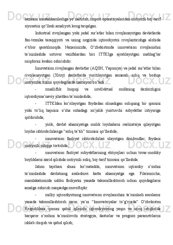 bazasini mustahkamlashga y о ‘naltirish, import operatsiyalaridan imtiyozli boj-tarif
siyosatini q о ‘llash amaliyoti keng tarqalgan. 
Industrial   rivojlangan   yoki   jadal   sur’atlar   bilan   rivojlanayotgan   davlatlarda
fan-texnika   taraqqiyoti   va   uning   negizida   iqtisodiyotni   rivojlantirishga   alohida
e’tibor   qaratilmoqda.   Nazarimizda,   О ‘zbekistonda   innovatsion   rivojlanishni
ta’minlashda   ustuvor   vazifalardan   biri   ITTKIga   ajratilayotgan   mablag‘lar
miqdorini keskin oshirishdir. 
Innovatsion rivojlangan davlatlar (AQSH, Yaponiya) va jadal sur’atlar bilan
rivojlanayotgan   (Xitoy)   davlatlarda   yuritilayotgan   samarali   soliq   va   boshqa
imtiyozlar tizimi quyidagilarda namoyon b о ‘ladi: 
- mualliflik   huquqi   va   intellektual   mulkning   daxlsizligini
iqtisodiyma’naviy jihatdan ta’minlashda; 
- ITTKIdan   k о ‘rilayotgan   foydadan   olinadigan   soliqning   bir   qismini
yoki   t о ‘liq   hajmini   о ‘sha   sohadagi   x о ‘jalik   yurituvchi   subyektlar   ixtiyoriga
qoldirishda; 
- yirik,   davlat   ahamiyatiga   molik   loyihalarni   realizatsiya   qilayotgan
loyiha ishtirokchilariga “soliq ta’tili” tizimini q о ‘llashda; 
- innovatsion   faoliyat   ishtirokchilari   olayotgan   dividendlar,   foydani
imtiyozli soliqqa tortishda; 
- innovatsion   faoliyat   subyektlarining   ehtiyojlari   uchun   tovar-moddiy
boyliklarni xarid qilishda imtiyozli soliq, boj-tarif tizimini q о ‘llashda. 
Jahon   tajribasi   shuni   k о ‘rsatadiki,   innovatsion   iqtisodiy   о ‘sishni
ta’minlashda   davlatning   aralashuvi   katta   ahamiyatga   ega.   Fikrimizcha,
mamlakatimizda   ushbu   faoliyatni   yanada   takomillashtirish   uchun   quyidagilarni
amalga oshirish maqsadga muvofiqdir: 
- milliy   iqtisodiyotning   innovatsion   rivojlanishini   ta’minlash   asoslarini
yanada   takomillashtirish   zarur,   ya’ni   “Innovatsiyalar   t о ‘g‘risida”   О ‘zbekiston
Respublikasi   qonuni   qabul   qilinishi   iqtisodiyotning   yaqin   va   uzoq   istiqbolda
barqaror   о ‘sishini   ta’minlovchi   strategiya,   dasturlar   va   prognoz   parametrlarini
ishlab chiqish va qabul qilish;  