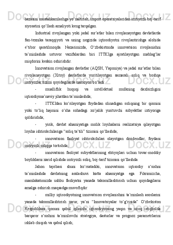 bazasini mustahkamlashga y о ‘naltirish, import operatsiyalaridan imtiyozli boj-tarif
siyosatini q о ‘llash amaliyoti keng tarqalgan. 
Industrial   rivojlangan   yoki   jadal   sur’atlar   bilan   rivojlanayotgan   davlatlarda
fan-texnika   taraqqiyoti   va   uning   negizida   iqtisodiyotni   rivojlantirishga   alohida
e’tibor   qaratilmoqda.   Nazarimizda,   О ‘zbekistonda   innovatsion   rivojlanishni
ta’minlashda   ustuvor   vazifalardan   biri   ITTKIga   ajratilayotgan   mablag‘lar
miqdorini keskin oshirishdir. 
Innovatsion rivojlangan davlatlar (AQSH, Yaponiya) va jadal sur’atlar bilan
rivojlanayotgan   (Xitoy)   davlatlarda   yuritilayotgan   samarali   soliq   va   boshqa
imtiyozlar tizimi quyidagilarda namoyon b о ‘ladi: 
- mualliflik   huquqi   va   intellektual   mulkning   daxlsizligini
iqtisodiyma’naviy jihatdan ta’minlashda; 
- ITTKIdan   k о ‘rilayotgan   foydadan   olinadigan   soliqning   bir   qismini
yoki   t о ‘liq   hajmini   о ‘sha   sohadagi   x о ‘jalik   yurituvchi   subyektlar   ixtiyoriga
qoldirishda; 
- yirik,   davlat   ahamiyatiga   molik   loyihalarni   realizatsiya   qilayotgan
loyiha ishtirokchilariga “soliq ta’tili” tizimini q о ‘llashda; 
- innovatsion   faoliyat   ishtirokchilari   olayotgan   dividendlar,   foydani
imtiyozli soliqqa tortishda; 
- innovatsion   faoliyat   subyektlarining   ehtiyojlari   uchun   tovar-moddiy
boyliklarni xarid qilishda imtiyozli soliq, boj-tarif tizimini q о ‘llashda. 
Jahon   tajribasi   shuni   k о ‘rsatadiki,   innovatsion   iqtisodiy   о ‘sishni
ta’minlashda   davlatning   aralashuvi   katta   ahamiyatga   ega.   Fikrimizcha,
mamlakatimizda   ushbu   faoliyatni   yanada   takomillashtirish   uchun   quyidagilarni
amalga oshirish maqsadga muvofiqdir: 
- milliy   iqtisodiyotning   innovatsion   rivojlanishini   ta’minlash   asoslarini
yanada   takomillashtirish   zarur,   ya’ni   “Innovatsiyalar   t о ‘g‘risida”   О ‘zbekiston
Respublikasi   qonuni   qabul   qilinishi   iqtisodiyotning   yaqin   va   uzoq   istiqbolda
barqaror   о ‘sishini   ta’minlovchi   strategiya,   dasturlar   va   prognoz   parametrlarini
ishlab chiqish va qabul qilish;