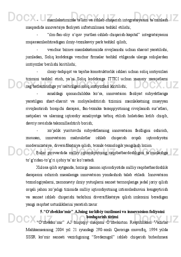 - mamlakatimizda ta’lim va ishlab chiqarish integratsiyasini ta’minlash
maqsadida innovatsiya faoliyati infratuzilmasi tashkil etilishi; 
- “ilm-fan-oliy   о ‘quv   yurtlari-ishlab-chiqarish-kapital”   integratsiyasini
mujassamlashtiradigan ilmiy-texnikaviy park tashkil qilish; 
- venchur biznes mamlakatimizda rivojlanishi uchun sharoit yaratilishi,
jumladan,   Soliq   kodeksiga   venchur   firmalar   tashkil   etilganda   ularga   soliqlardan
imtiyozlar berilishi kiritilishi; 
- ilmiy-tadqiqot va tajriba-konstruktorlik ishlari uchun soliq imtiyozlari
tizimini   tashkil   etish,   ya’ni   Soliq   kodeksiga   ITTKI   uchun   xususiy   xarajatlarni
rag‘batlantirishga y о ‘naltirilgan soliq imtiyozlari kiritilishi; 
- amaldagi   qonunchilikka   k о ‘ra,   innovatsion   faoliyat   subyektlariga
yaratilgan   shart-sharoit   va   moliyalashtirish   tizimini   mamlakatning   muayyan
rivojlantirish   bosqichi   darajasi,   fan-texnika   taraqqiyotining   rivojlanish   sur’atlari,
natijalari   va   ularning   iqtisodiy   amaliyotga   tatbiq   etilish   holatidan   kelib   chiqib,
davriy ravishda takomillashtirib borish; 
- x о ‘jalik   yurituvchi   subyektlarning   innovatsion   faolligini   oshirish,
xususan,   innovatsion   mahsulotlar   ishlab   chiqarish   orqali   iqtisodiyotni
modernizatsiya, diversifikatsiya qilish, texnik-texnologik yangilash lozim. 
Bular   pirovardida   milliy   iqtisodiyotning   raqobatbardoshligini   ta’minlashga
t о ‘g‘ridan-t о ‘g‘ri ijobiy ta’sir k о ‘rsatadi. 
Xulosa qilib aytganda, hozirgi zamon iqtisodiyotida milliy raqobatbardoshlik
darajasini   oshirish   masalasiga   innovatsion   yondashish   talab   etiladi.   Innovatsion
texnologiyalarni, zamonaviy ilmiy yutuqlarni sanoat tarmoqlariga jadal joriy qilish
orqali  jahon  x о ‘jaligi  tizimida  milliy  iqtisodiyotning   ixtisoslashuvini   kengaytirish
va   sanoat   ishlab   chiqarishi   tarkibini   diversifikatsiya   qilish   imkonini   beradigan
yangi raqobat ustunliklarini yaratish zarur. 
5.“O‘zbekko‘mir” AJning tarkibiy tuzilmasi va innovatsion foliyatni
boshqarish tizimi
“O‘zbekko‘mir”   AJ   huquqiy   maqomi   O‘zbekiston   Respublikasi   Vazirlar
Mahkamasining   2004   yil   21   iyundagi   290-sonli   Qaroriga   muvofiq,   1994   yilda
SSSR   ko‘mir   sanoati   vazirligining   “Sredazugol”   ishlab   chiqarish   birlashmasi 