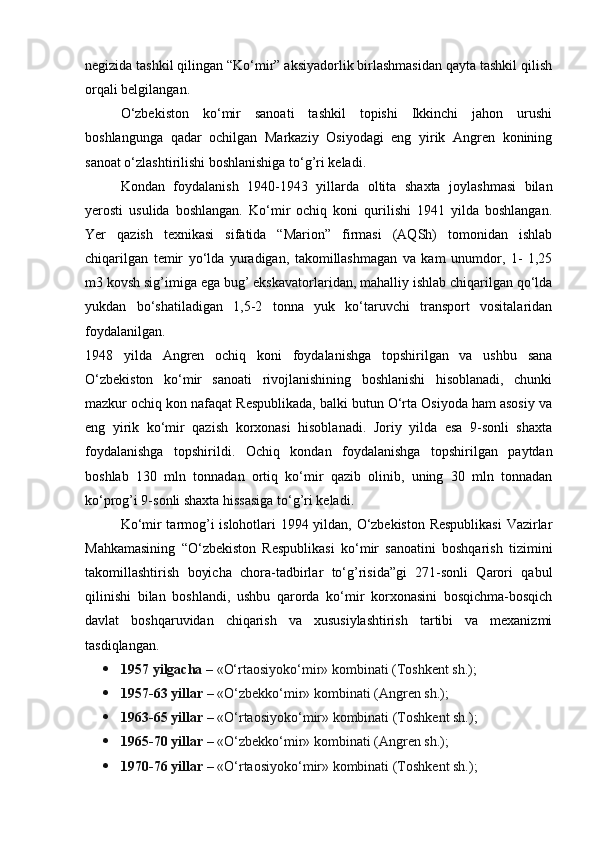 negizida tashkil qilingan “Ko‘mir” aksiyadorlik birlashmasidan qayta tashkil qilish
orqali belgilangan.
O‘zbekiston   ko‘mir   sanoati   tashkil   topishi   Ikkinchi   jahon   urushi
boshlangunga   qadar   ochilgan   Markaziy   Osiyodagi   eng   yirik   Angren   konining
sanoat o‘zlashtirilishi boshlanishiga to‘g’ri keladi.
Kondan   foydalanish   1940-1943   yillarda   oltita   shaxta   joylashmasi   bilan
yerosti   usulida   boshlangan.   Ko‘mir   ochiq   koni   qurilishi   1941   yilda   boshlangan.
Yer   qazish   texnikasi   sifatida   “Marion”   firmasi   (AQSh)   tomonidan   ishlab
chiqarilgan   temir   yo‘lda   yuradigan,   takomillashmagan   va   kam   unumdor,   1-   1,25
m3 kovsh sig’imiga ega bug’ ekskavatorlaridan, mahalliy ishlab chiqarilgan qo‘lda
yukdan   bo‘shatiladigan   1,5-2   tonna   yuk   ko‘taruvchi   transport   vositalaridan
foydalanilgan.
1948   yilda   Angren   ochiq   koni   foydalanishga   topshirilgan   va   ushbu   sana
O‘zbekiston   ko‘mir   sanoati   rivojlanishining   boshlanishi   hisoblanadi,   chunki
mazkur ochiq kon nafaqat Respublikada, balki butun O‘rta Osiyoda ham asosiy va
eng   yirik   ko‘mir   qazish   korxonasi   hisoblanadi.   Joriy   yilda   esa   9-sonli   shaxta
foydalanishga   topshirildi.   Ochiq   kondan   foydalanishga   topshirilgan   paytdan
boshlab   130   mln   tonnadan   ortiq   ko‘mir   qazib   olinib,   uning   30   mln   tonnadan
ko‘prog’i 9-sonli shaxta hissasiga to‘g’ri keladi.
Ko‘mir tarmog’i islohotlari 1994 yildan, O‘zbekiston Respublikasi  Vazirlar
Mahkamasining   “O‘zbekiston   Respublikasi   ko‘mir   sanoatini   boshqarish   tizimini
takomillashtirish   boyicha   chora-tadbirlar   to‘g’risida”gi   271-sonli   Qarori   qabul
qilinishi   bilan   boshlandi,   ushbu   qarorda   ko‘mir   korxonasini   bosqichma-bosqich
davlat   boshqaruvidan   chiqarish   va   xususiylashtirish   tartibi   va   mexanizmi
tasdiqlangan.
 1957 yilgacha –   «O‘rtaosiyoko‘mir» kombinati (Toshkent sh.);
 1957-63 yillar –   «O‘zbekko‘mir» kombinati (Angren sh.);
 1963-65 yillar –   «O‘rtaosiyoko‘mir» kombinati (Toshkent sh.);
 1965-70 yillar –   «O‘zbekko‘mir» kombinati (Angren sh.);
 1970-76 yillar –   «O‘rtaosiyoko‘mir» kombinati (Toshkent sh.);