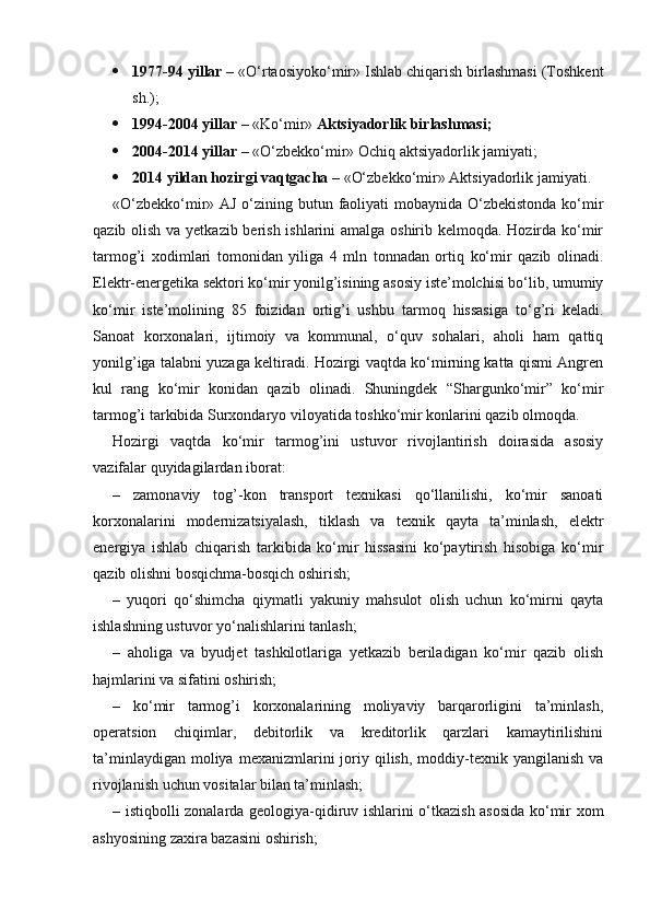  1977-94 yillar –   «O‘rtaosiyoko‘mir» Ishlab chiqarish birlashmasi (Toshkent
sh.);
 1994-2004 yillar –   «Ko‘mir»   Aktsiyadorlik birlashmasi;
 2004-2014 yillar –   «O‘zbekko‘mir» Ochiq aktsiyadorlik jamiyati;
 2014 yildan hozirgi vaqtgacha –   «O‘zbekko‘mir» Aktsiyadorlik jamiyati.
«O‘zbekko‘mir» AJ o‘zining butun faoliyati  mobaynida O‘zbekistonda  ko‘mir
qazib olish va yetkazib berish ishlarini amalga oshirib kelmoqda. Hozirda ko‘mir
tarmog’i   xodimlari   tomonidan   yiliga   4   mln   tonnadan   ortiq   ko‘mir   qazib   olinadi.
Elektr-energetika sektori ko‘mir yonilg’isining asosiy iste’molchisi bo‘lib, umumiy
ko‘mir   iste’molining   85   foizidan   ortig’i   ushbu   tarmoq   hissasiga   to‘g’ri   keladi.
Sanoat   korxonalari,   ijtimoiy   va   kommunal,   o‘quv   sohalari,   aholi   ham   qattiq
yonilg’iga talabni yuzaga keltiradi. Hozirgi vaqtda ko‘mirning katta qismi Angren
kul   rang   ko‘mir   konidan   qazib   olinadi.   Shuningdek   “Shargunko‘mir”   ko‘mir
tarmog’i tarkibida Surxondaryo viloyatida toshko‘mir konlarini qazib olmoqda.
Hozirgi   vaqtda   ko‘mir   tarmog’ini   ustuvor   rivojlantirish   doirasida   asosiy
vazifalar quyidagilardan iborat:
–   zamonaviy   tog’-kon   transport   texnikasi   qo‘llanilishi,   ko‘mir   sanoati
korxonalarini   modernizatsiyalash,   tiklash   va   texnik   qayta   ta’minlash,   elektr
energiya   ishlab   chiqarish   tarkibida   ko‘mir   hissasini   ko‘paytirish   hisobiga   ko‘mir
qazib olishni bosqichma-bosqich oshirish;
–   yuqori   qo‘shimcha   qiymatli   yakuniy   mahsulot   olish   uchun   ko‘mirni   qayta
ishlashning ustuvor yo‘nalishlarini tanlash;
–   aholiga   va   byudjet   tashkilotlariga   yetkazib   beriladigan   ko‘mir   qazib   olish
hajmlarini va sifatini oshirish;
–   ko‘mir   tarmog’i   korxonalarining   moliyaviy   barqarorligini   ta’minlash,
operatsion   chiqimlar,   debitorlik   va   kreditorlik   qarzlari   kamaytirilishini
ta’minlaydigan  moliya  mexanizmlarini  joriy  qilish,   moddiy-texnik  yangilanish   va
rivojlanish uchun vositalar bilan ta’minlash;
– istiqbolli zonalarda geologiya-qidiruv ishlarini o‘tkazish asosida ko‘mir xom
ashyosining zaxira bazasini oshirish;