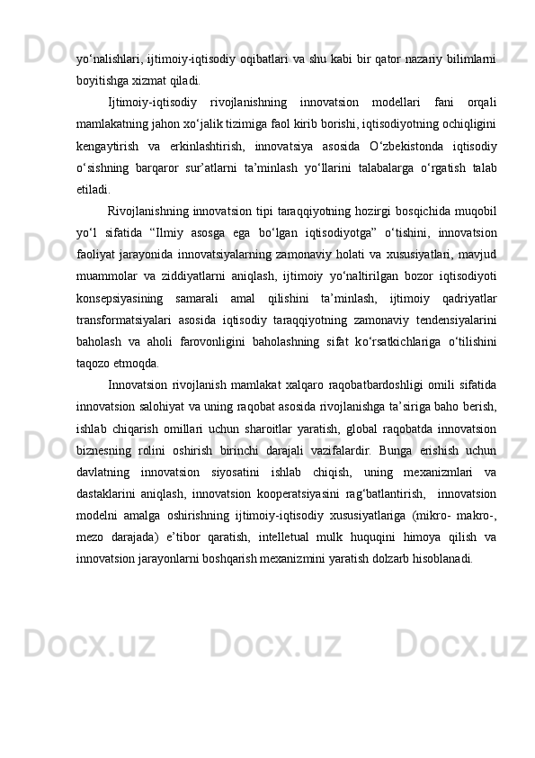 y о ‘nalishlari, ijtimoiy-iqtisodiy  oqibatlari  va shu  kabi  bir  qator  nazariy bilimlarni
boyitishga xizmat qiladi.  
Ijtimoiy-iqtisodiy   rivojlanishning   innovatsion   modellari   fani   orqali
mamlakatning jahon x о ‘jalik tizimiga faol kirib borishi, iqtisodiyotning ochiqligini
kengaytirish   va   erkinlashtirish,   innovatsiya   asosida   О ‘zbekistonda   iqtisodiy
о ‘sishning   barqaror   sur’atlarni   ta’minlash   y о ‘llarini   talabalarga   о ‘rgatish   talab
etiladi.   
Rivojlanishning   innovatsion   tipi   taraqqiyotning   hozirgi   bosqichida   muqobil
y о ‘l   sifatida   “Ilmiy   asosga   ega   b о ‘lgan   iqtisodiyotga”   о ‘tishini,   innovatsion
faoliyat   jarayonida   innovatsiyalarning   zamonaviy   holati   va   xususiyatlari,   mavjud
muammolar   va   ziddiyatlarni   aniqlash,   ijtimoiy   y о ‘naltirilgan   bozor   iqtisodiyoti
konsepsiyasining   samarali   amal   qilishini   ta’minlash,   ijtimoiy   qadriyatlar
transformatsiyalari   asosida   iqtisodiy   taraqqiyotning   zamonaviy   tendensiyalarini
baholash   va   aholi   farovonligini   baholashning   sifat   k о ‘rsatkichlariga   о ‘tilishini
taqozo etmoqda. 
Innovatsion   rivojlanish   mamlakat   xalqaro   raqobatbardoshligi   omili   sifatida
innovatsion salohiyat va uning raqobat asosida rivojlanishga ta’siriga baho berish,
ishlab   chiqarish   omillari   uchun   sharoitlar   yaratish,   global   raqobatda   innovatsion
biznesning   rolini   oshirish   birinchi   darajali   vazifalardir.   Bunga   erishish   uchun
davlatning   innovatsion   siyosatini   ishlab   chiqish,   uning   mexanizmlari   va
dastaklarini   aniqlash,   innovatsion   kooperatsiyasini   rag‘batlantirish,     innovatsion
modelni   amalga   oshirishning   ijtimoiy-iqtisodiy   xususiyatlariga   (mikro-   makro-,
mezo   darajada)   e’tibor   qaratish,   intelletual   mulk   huquqini   himoya   qilish   va
innovatsion jarayonlarni boshqarish mexanizmini yaratish dolzarb hisoblanadi.  